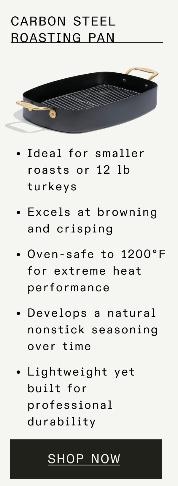 Carbon Steel Roasting Pan. Ideal for smaller roasts or 12 lb turkeys. Excels at browning and crisping. Oven-safe to 1200°F for extreme heat performance. Develops a natural nonstick seasoning over time. Lightweight yet built for professional durability. Shop Now