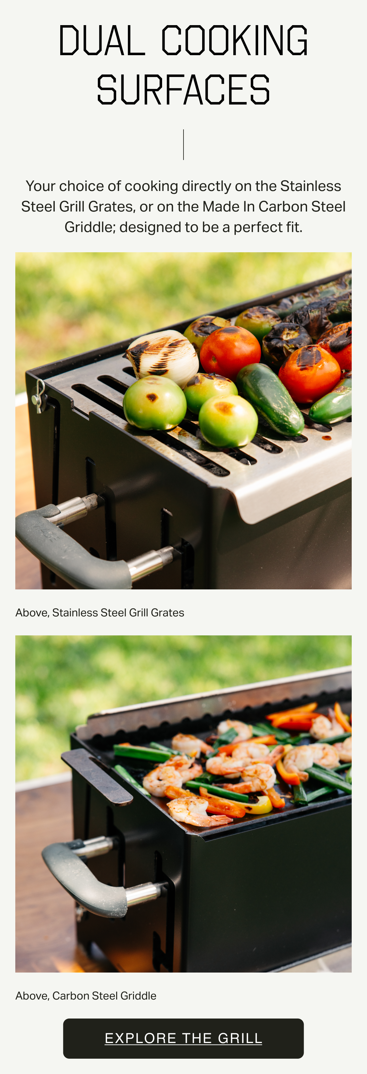 DUAL COOKING SURFACES. Your choice of cooking directly on the Stainless Steel Grill Grates, or on the Made In Carbon Steel Griddle; designed to be a perfect fit. Above, Stainless Steel Grill Grates. Above, Carbon Steel Griddle. Sign up for first access.