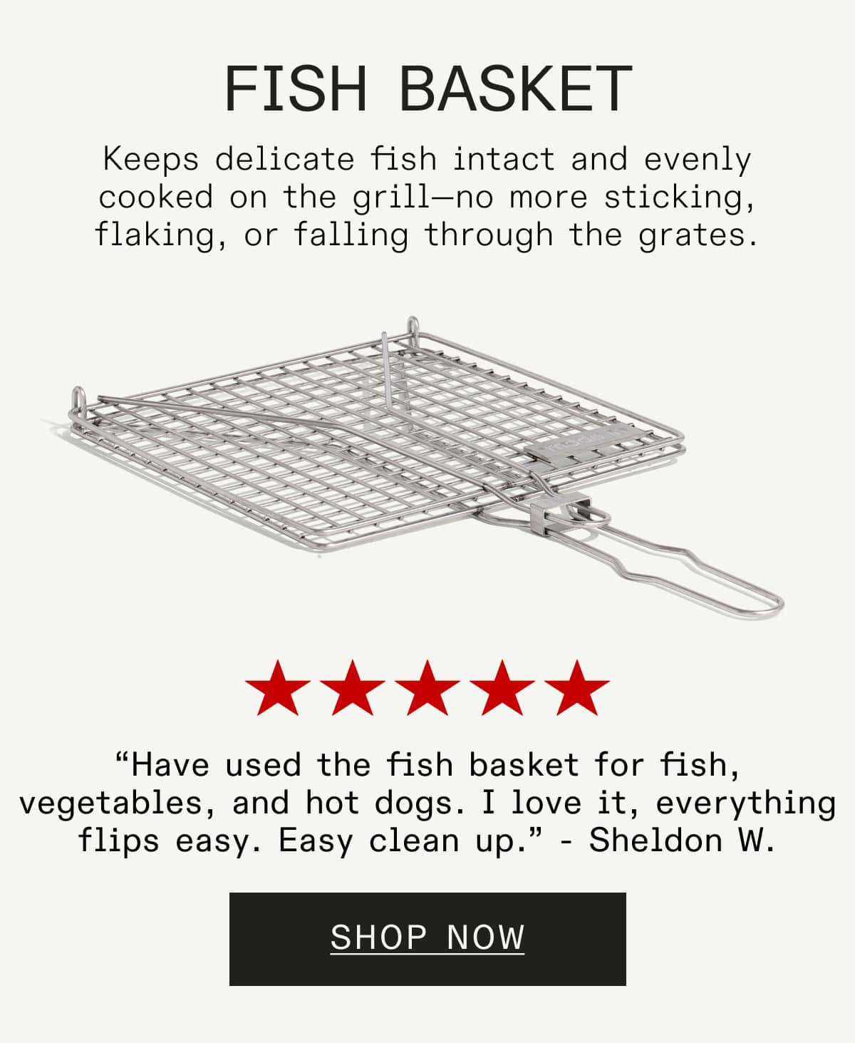 Fish Basket Keeps delicate fish intact and evenly cooked on the grill—no more sticking, flaking, or falling through the grates.  “Have used the fish basket for fish, vegetables, and hot dogs. I love it, everything flips easy. Easy clean up.” - Sheldon W. SHOP NOW