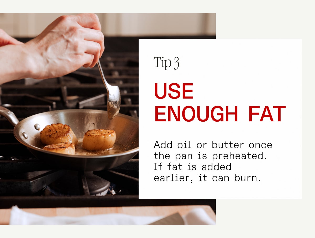 Tip 3: Use Enough fat. Add oil or butter once the pan is preheated. If fat is added earlier, it can burn.