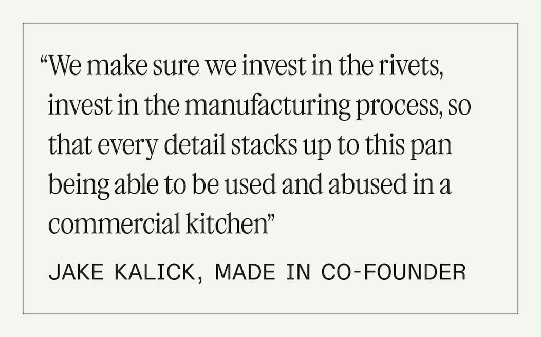 “We make sure we invest in the rivets, invest in the manufacturing process, so that every detail stacks up to this pan being able to be used and abused in a commercial kitchen” - jake kalick, made in co-founder “We make sure we invest in the rivets, invest in the manufacturing process, so that every detail stacks up to this pan being able to be used and abused in a commercial kitchen” - jake kalick, made in co-founder