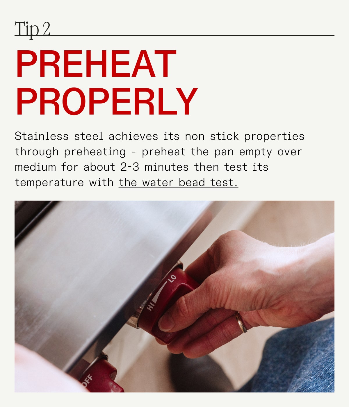 Tip 2 preheat properly Stainless steel achieves its non stick properties through preheating - preheat the pan empty over medium for about 2-3 minutes then test its temperature with the water bead test.
