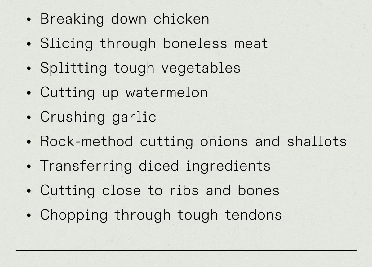 Breaking down chicken Slicing through boneless meat Splitting tough vegetables  Cutting up watermelon Crushing garlic Rock-method cutting onions and shallots Transferring diced ingredients Cutting close to ribs and bones Chopping through tough tendons Breaking down chicken Slicing through boneless meat Splitting tough vegetables  Cutting up watermelon Crushing garlic Rock-method cutting onions and shallots Transferring diced ingredients Cutting close to ribs and bones Chopping through tough tendons