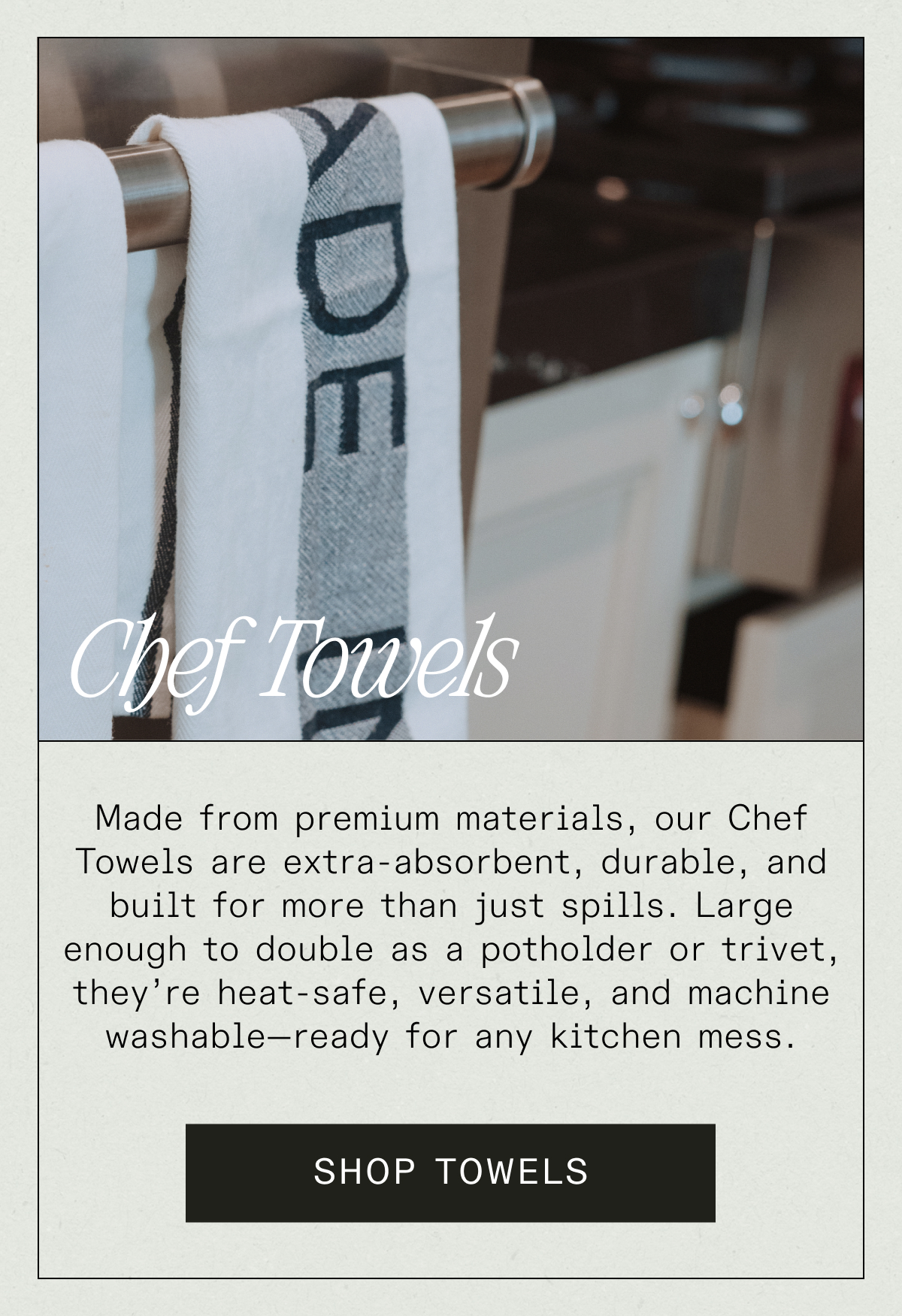 Chef Towels - Made from premium, our Chef Towels are extra-absorbent, durable, and built for more than just spills. Large enough to double as a potholder or trivet, they’re heat-safe, versatile, and machine washable—ready for any kitchen mess. SHOP TOWELS