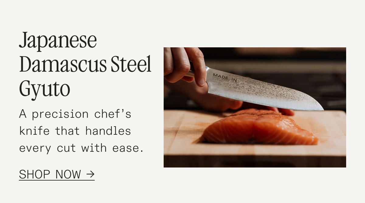 apanese Damascus Steel Gyuto A precision chef’s knife that handles every cut with ease. SHOP NOW apanese Damascus Steel Gyuto A precision chef’s knife that handles every cut with ease. SHOP NOW