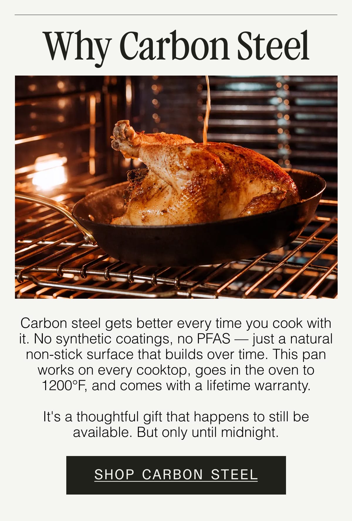 Why Carbon Steel.  Carbon steel gets better every time you cook with it. No synthetic coatings, no PFAS — just a natural non-stick surface that builds over time. This pan works on every cooktop, goes in the oven to 1200°F, and comes with a lifetime warranty.  It's a thoughtful gift that happens to still be available. But only until midnight. SHOP CARBON STEEL