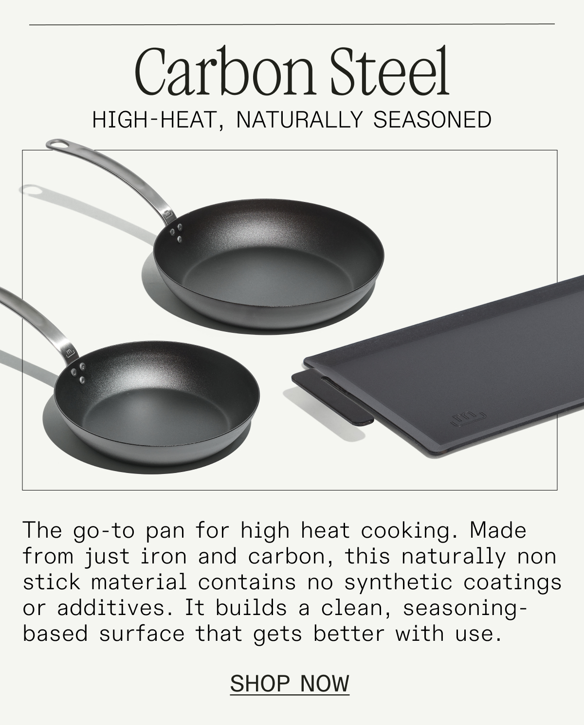Carbon Steel. Made from just iron and carbon, this naturally non stick pan contains no synthetic coatings or additives. It builds a clean, seasoning-based surface that gets better with use. SHOP NOW