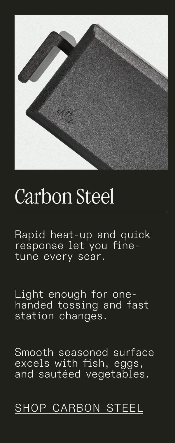 Carbon Steel - Rapid heat-up and quick response let you fine-tune every sear. Light enough for one-handed tossing and fast station changes. Smooth seasoned surface excels with fish, eggs, and sautéed vegetables. - SHOP CARBON STEEL
