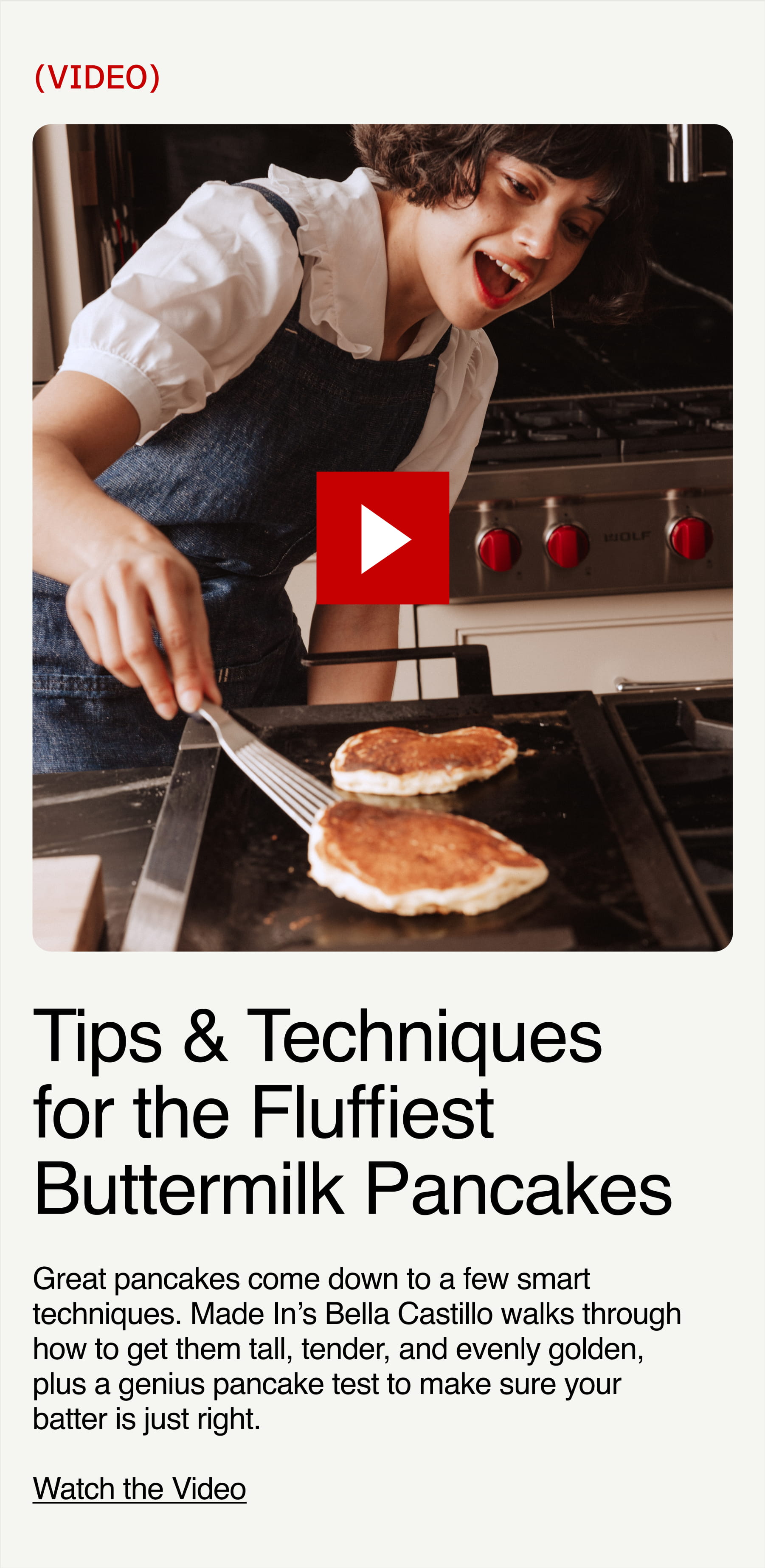 Tips & Techniques for the fluffiest buttermilk pancakes. Great pancakes come down to a few smart techniques. Made In’s Bella Castillo walks through how to get them tall, tender, and evenly golden, plus a genius pancake test to make sure your batter is just right.  Watch the Video