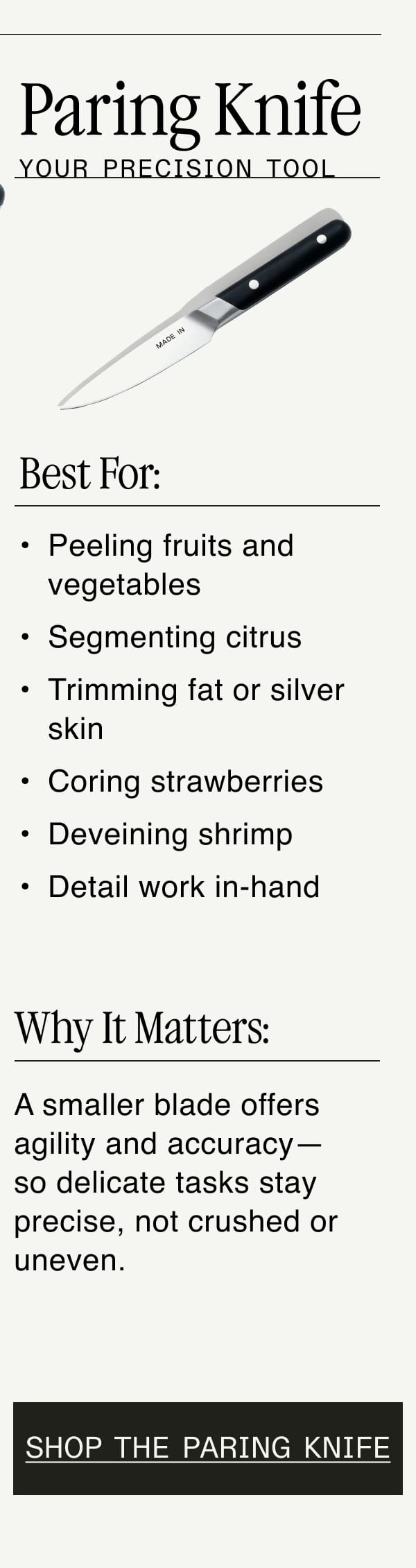 Paring Knife. Your Precision Tool. Best For: Peeling fruits and vegetables. Segmenting citrus. Trimming fat or silver skin. Coring strawberries. Deveining shrimp. Detail work in-hand. Why It Matters:  A smaller blade offers agility and accuracy—so delicate tasks stay precise, not crushed or uneven. Shop the Paring Knife