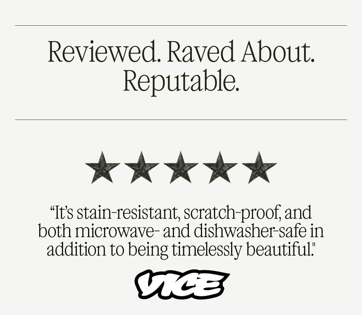 Reviewed. Raved About. Reputable.  “It’s stain-resistant, scratch-proof, and both microwave- and dishwasher-safe in addition to being timelessly beautiful." - Vice  "I can attest that the Made In Entrée Bowls are versatile, perfectly sized, and worthy of everyday use." - Food & Wine