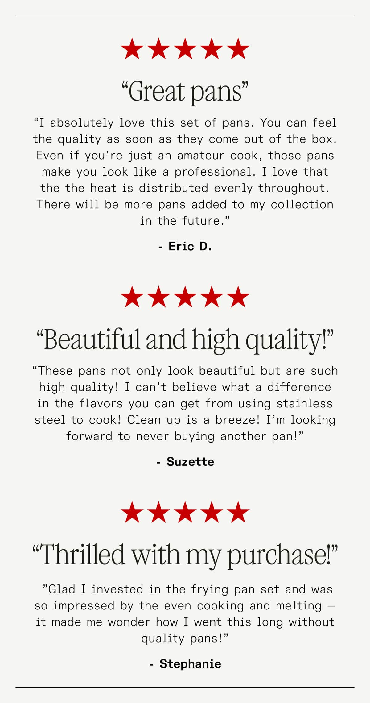 “Great pans” “I absolutely love this set of pans. You can feel the quality as soon as they come out of the box. Even if you're just an amateur cook, these pans make you look like a professional. I love that the the heat is distributed evenly throughout. There will be more pans added to my collection in the future.” - Eric D. ---- “Beautiful and high quality!” “These pans not only look beautiful but are such high quality! I can’t believe what a difference in the flavors you can get from using stainless steel to cook! Clean up is a breeze! I’m looking forward to never buying another pan!” -Suzette  ------ “Thrilled with my purchase!” &nbsp;”Glad I invested in the frying pan set and was so impressed by the even cooking and melting —It made me wonder how I went this long without quality pans!” -Stephanie