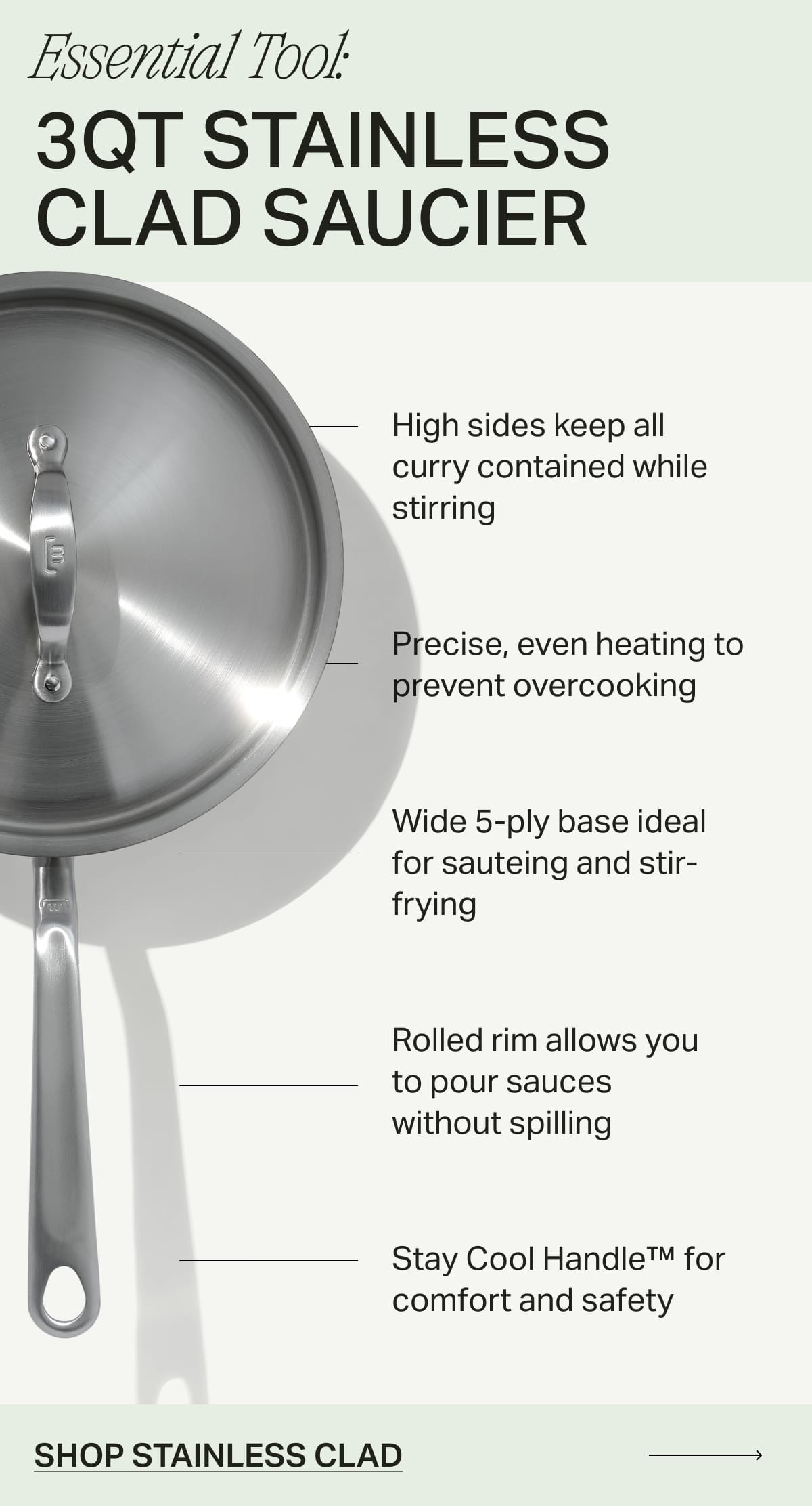 Essential Tool: 3qt Stainless Clad Saucier. High sides keep all curry contained while stirring. Precise, even heating to prevent overcooking. Wide 5-ply base ideal for sauteing and stir-frying. Rolled rim allows you to pour sauces without spilling. Stay Cool Handle™ for comfort and safety. SHOP STAINLESS CLAD