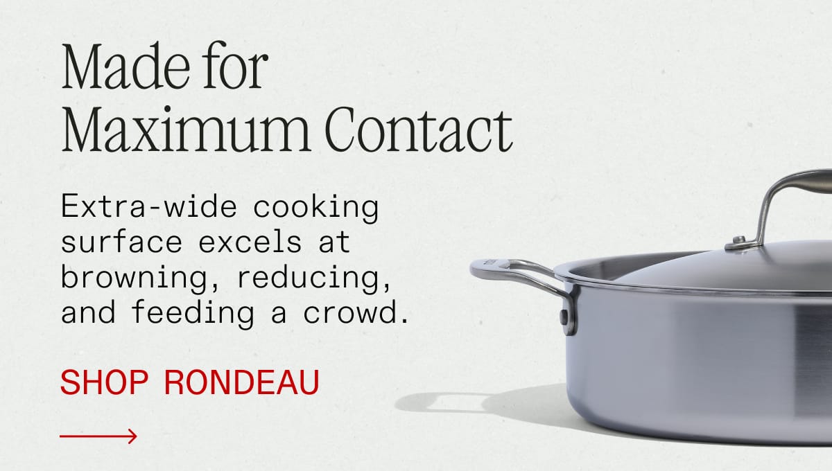 Made for Maximum Contact. Extra-wide cooking surface excels at browning, reducing, and feeding a crowd. SHOP RONDEAU