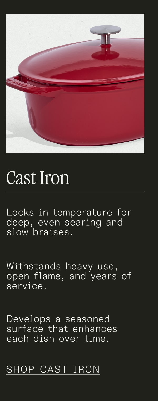 Cast Iron - Locks in temperature for deep, even searing and slow braises. Withstands heavy use, open flame, and years of service. Develops a seasoned surface that enhances each dish over time. - SHOP CAST IRON
