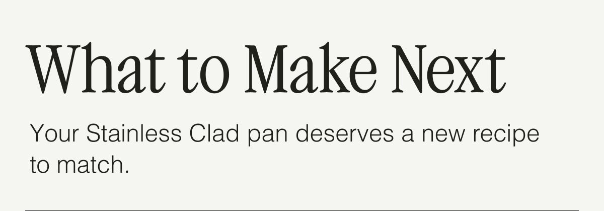 What to Make Next. Your Stainless Clad pan deserves a new recipe to match. 