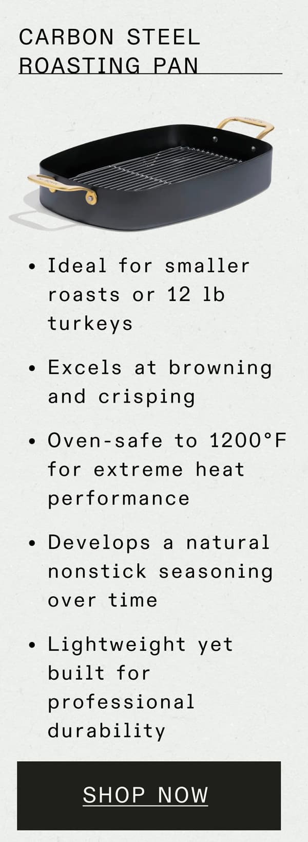 CARBON STEEL ROASTING PAN - Ideal for smaller roasts or 12 lb turkeys Excels at browning and crisping Oven-safe to 1200°F for extreme heat performance Develops a natural nonstick seasoning over time Lightweight yet built for professional durability -- SHOP NOW