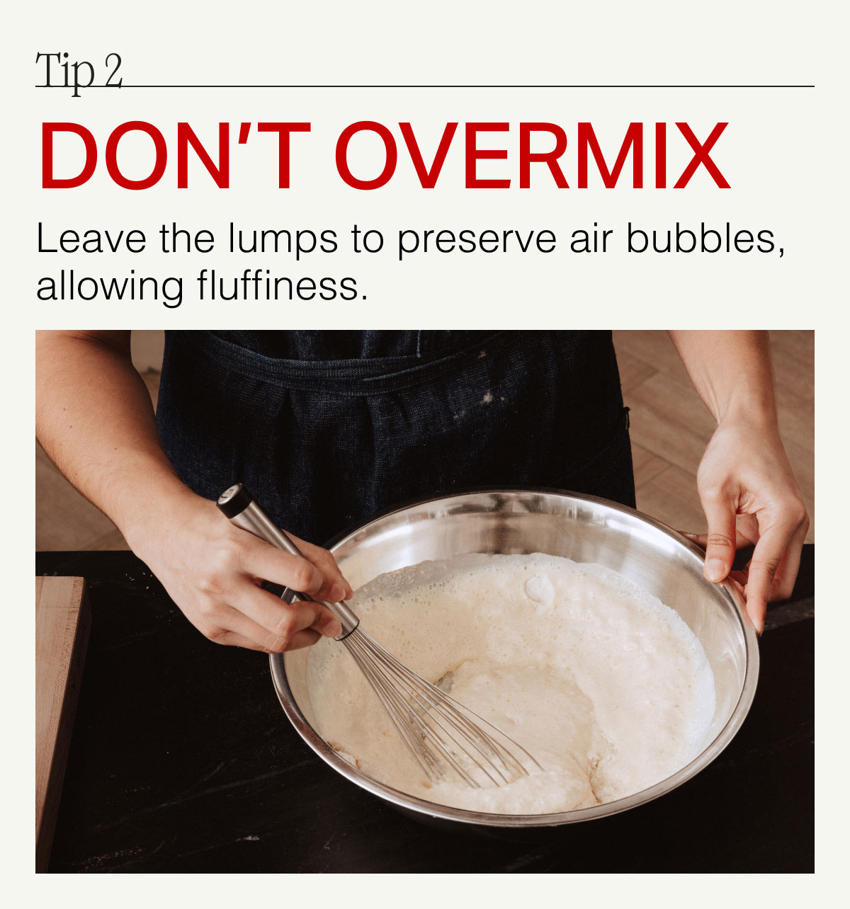 Tip 2. DON'T OVERMIX -- Leave the lumps to preserve air bubbles, allowing fluffiness.
