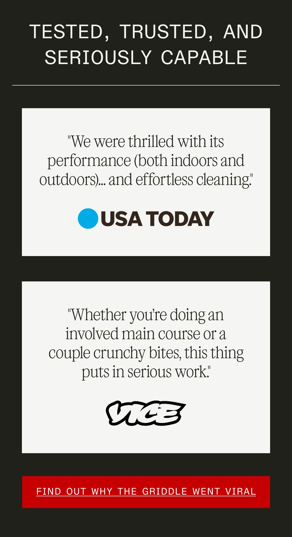 Tested, Trusted, and Seriously Capable -- "We were thrilled with its performance (both indoors and outdoors)... and effortless cleaning." - USA Today  -- "Whether you’re doing an involved main course or a couple crunchy bites, this thing puts in serious work." - Vice  -- FIND OUT WHY THE GRIDDLE WENT VIRAL