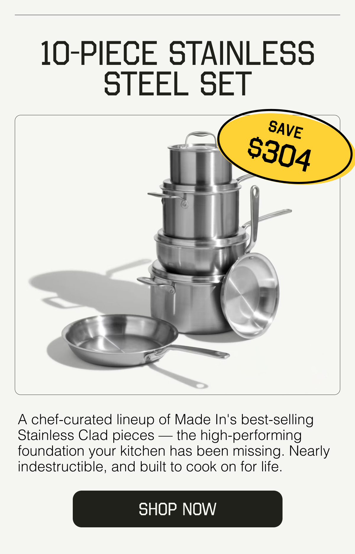 10-Piece Stainless Steel Set. SAVE $294. A chef-curated lineup of Made In's best-selling Stainless Clad pieces — the high-performing foundation your kitchen has been missing. Nearly indestructible, and built to cook on for life. SHOP NOW