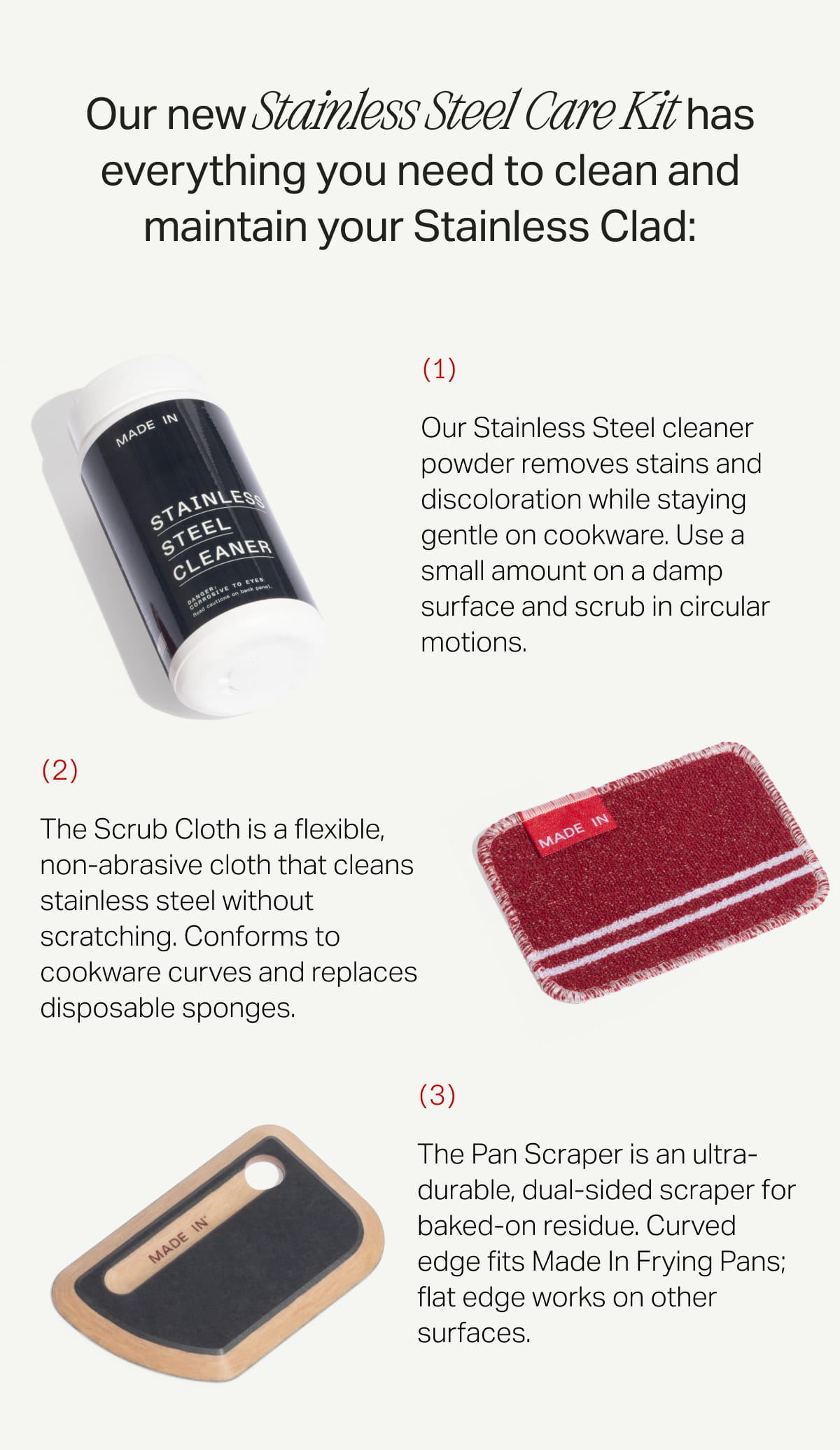 Our new Stainless Steel Care Kit has everything you need to clean and maintain your Stainless Clad: (1) Our Stainless Steel cleaner powder removes stains and discoloration while staying gentle on cookware. Use a small amount on a damp surface and scrub in circular motions. (2) The Scrub Cloth is a flexible, non-abrasive cloth that cleans stainless steel without scratching. Conforms to cookware curves and replaces disposable sponges. (3) The Pan Scraper is an ultra-durable, dual-sided scraper for baked-on residue. Curved edge fits Made In Frying Pans; flat edge works on other surfaces.