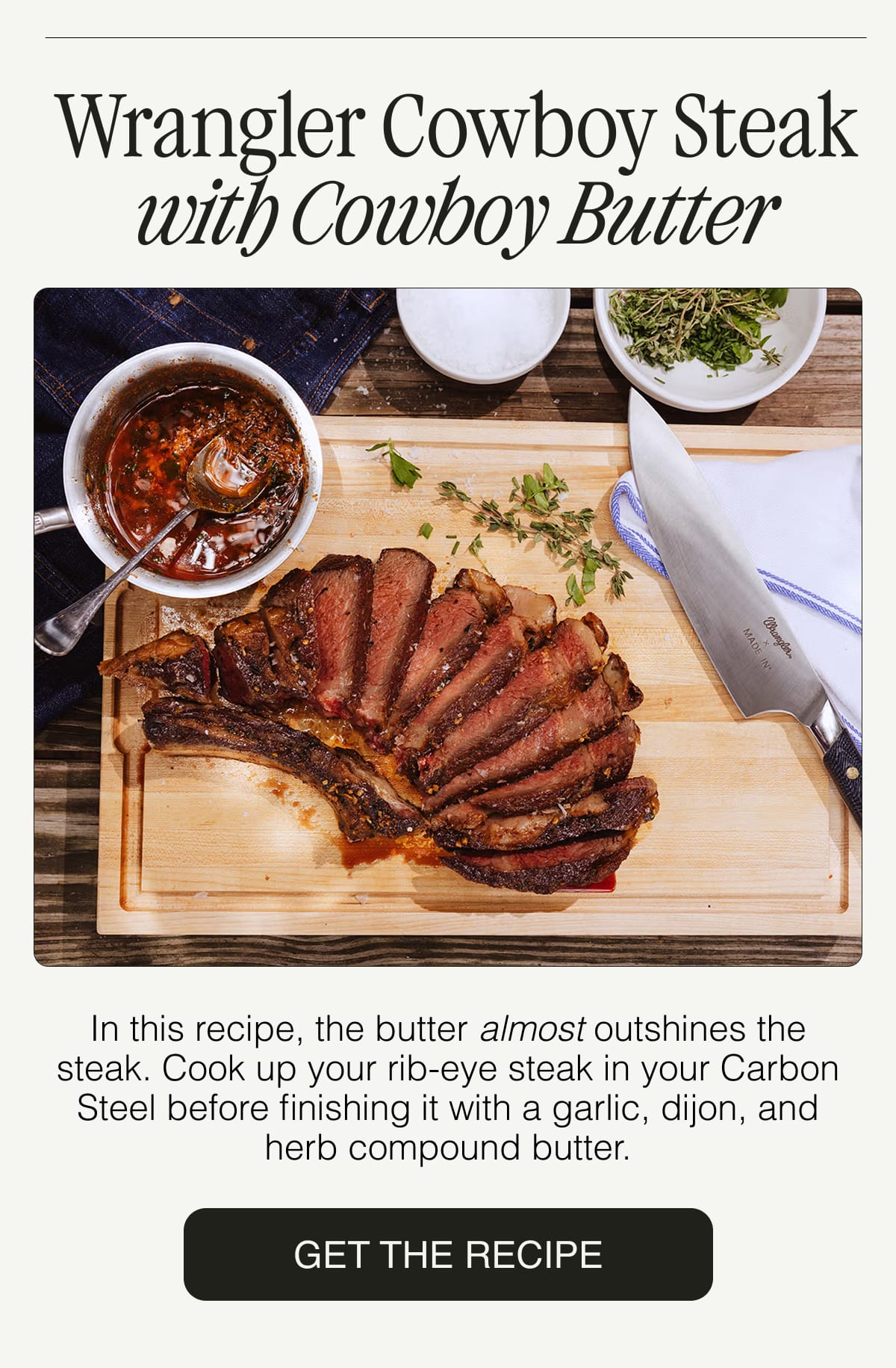 Wrangler Cowboy Steak with Cowboy Butter. In this recipe, the butter almost outshines the steak. Cook up your rib-eye steak in your Carbon Steel before finishing it with a garlic, dijon, and herb compound butter.  GET THE RECIPE