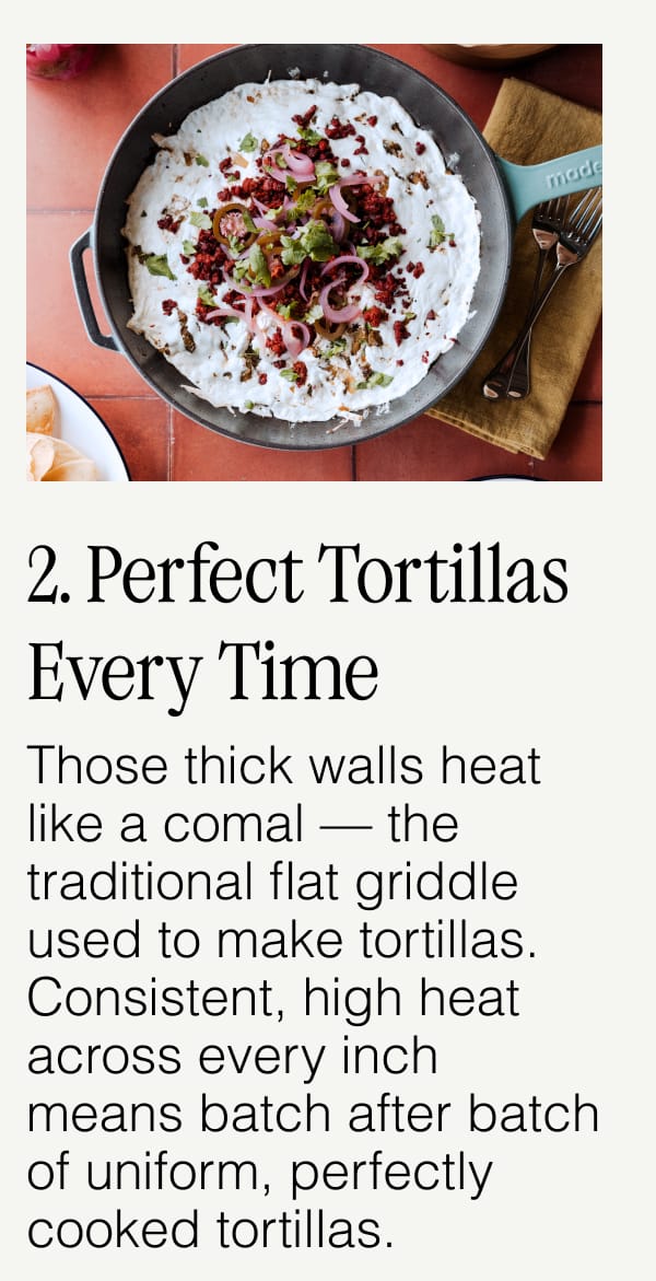 2. Perfect Tortillas Every Time. Those thick walls heat like a comal — the traditional flat griddle used to make tortillas. Consistent, high heat across every inch means batch after batch of uniform, perfectly cooked tortillas.