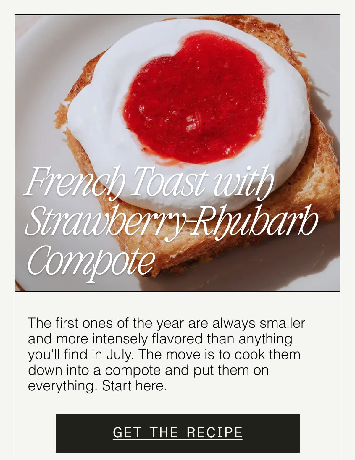 French Toast with Strawberry-Rhubarb Compote. The first ones of the year are always smaller and more intensely flavored than anything you'll find in July. The move is to cook them down into a compote and put them on everything. Start here. GET THE RECIPE