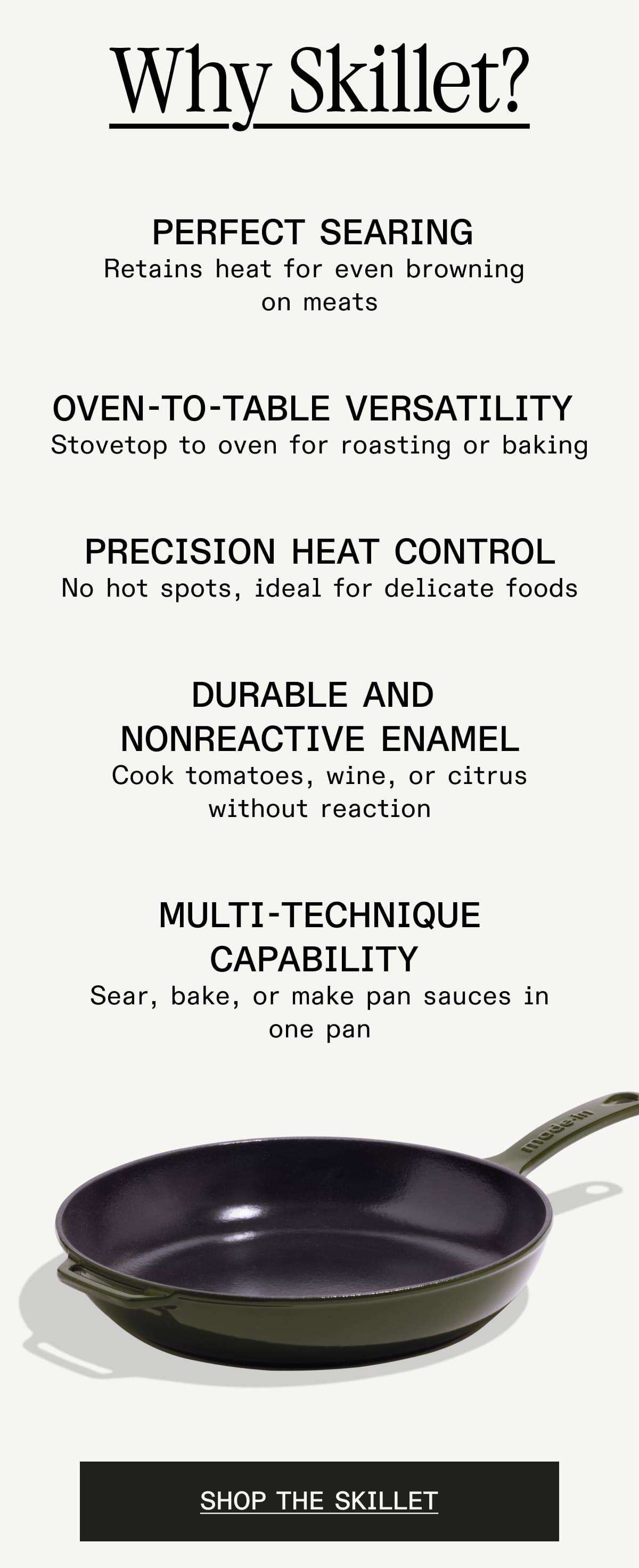 Why Skillet? Perfect Searing 
Retains heat for even browning 
on meats Oven-to-Table Versatility 
Stovetop to oven for roasting or baking Precision Heat Control
No hot spots, ideal for delicate foods Durable and 
Nonreactive Enamel
Cook tomatoes, wine, or citrus
without reaction Multi-Technique Capability 
Sear, bake, or make pan sauces in
one pan - SHOP THE SKILLET Why Skillet? Perfect Searing 
Retains heat for even browning 
on meats Oven-to-Table Versatility 
Stovetop to oven for roasting or baking Precision Heat Control
No hot spots, ideal for delicate foods Durable and 
Nonreactive Enamel
Cook tomatoes, wine, or citrus
without reaction Multi-Technique Capability 
Sear, bake, or make pan sauces in
one pan - SHOP THE SKILLET