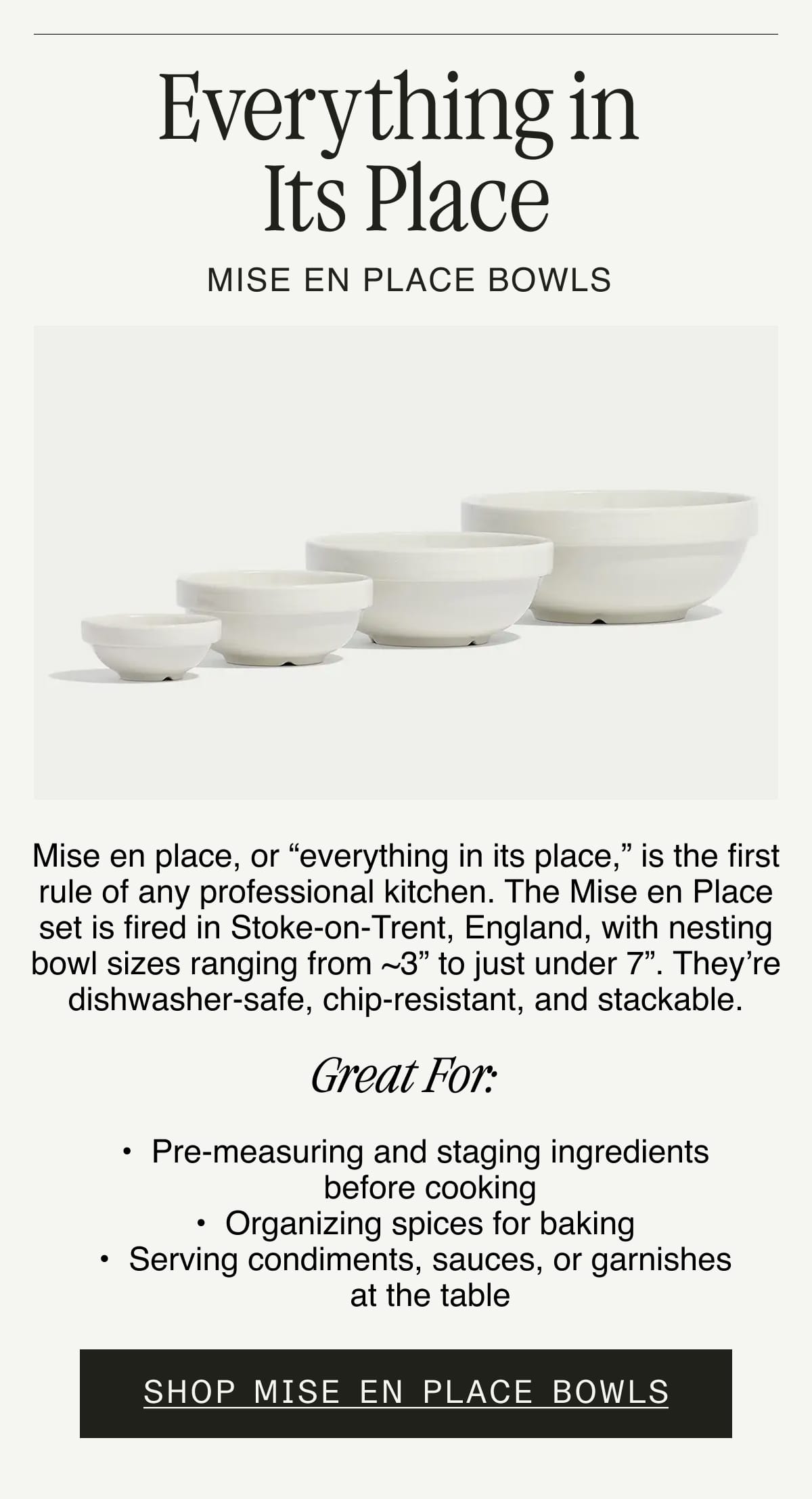 Everything in Its Place. MISE EN PLACE BOWLS. Mise en place, or “everything in its place,” is the first rule of any professional kitchen. The Mise en Place set is fired in Stoke-on-Trent, England, with nesting bowl sizes ranging from ~3” to just under 7”. They’re dishwasher-safe, chip-resistant, and stackable. GREAT FOR:  Pre-measuring and staging ingredients before cooking. Organizing spices for baking. Serving condiments, sauces, or garnishes at the table. SHOP MISE EN PLACE BOWLS