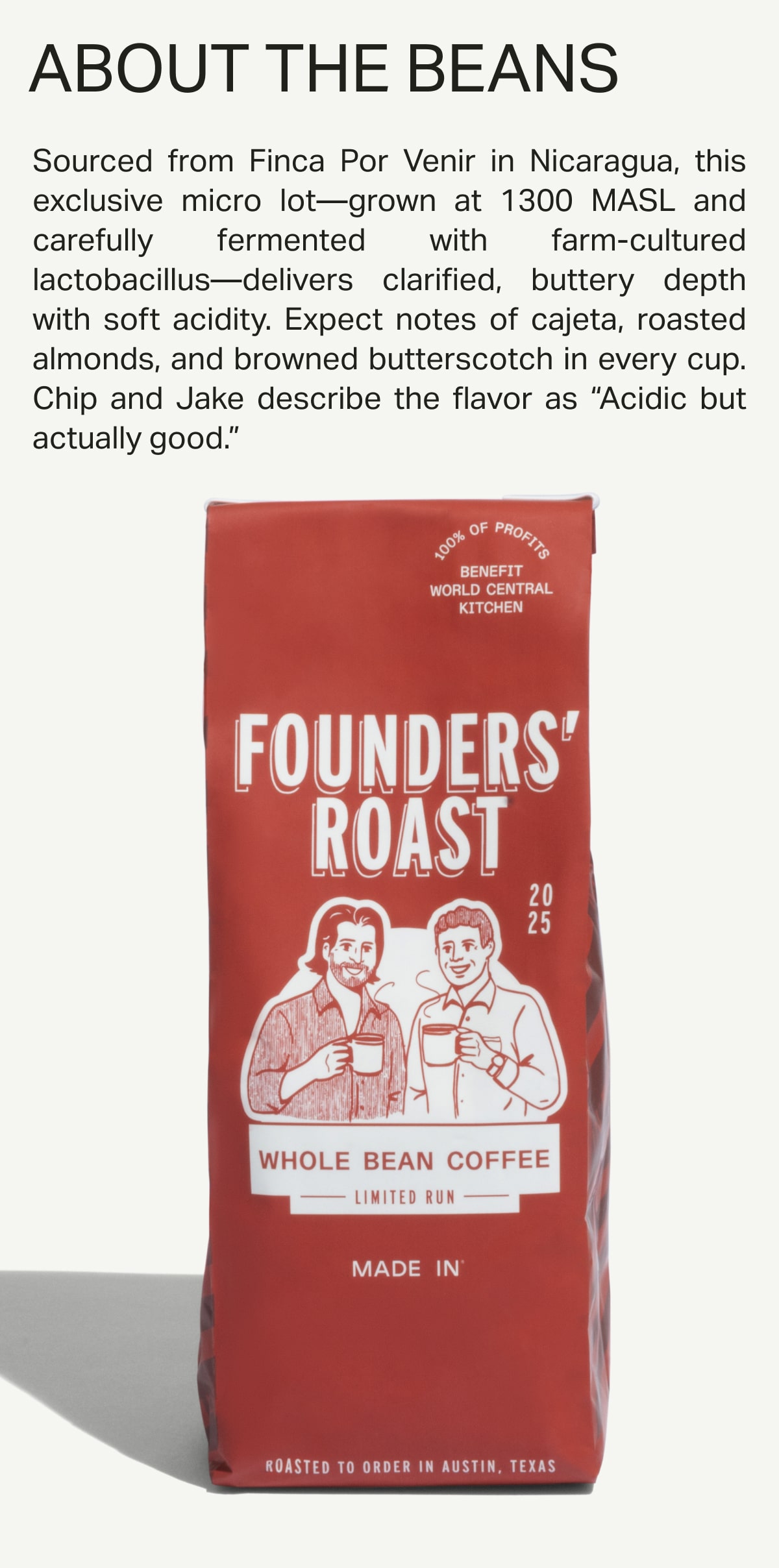 ABOUT THE BEANS: Sourced from Finca Por Venir in Nicaragua, this exclusive micro lot—grown at 1300 MASL and carefully fermented with farm-cultured lactobacillus—delivers clarified, buttery depth with soft acidity. Expect notes of cajeta, roasted almonds, and browned butterscotch in every cup. Chip and Jake describe the flavor as “Acidic but actually good.”