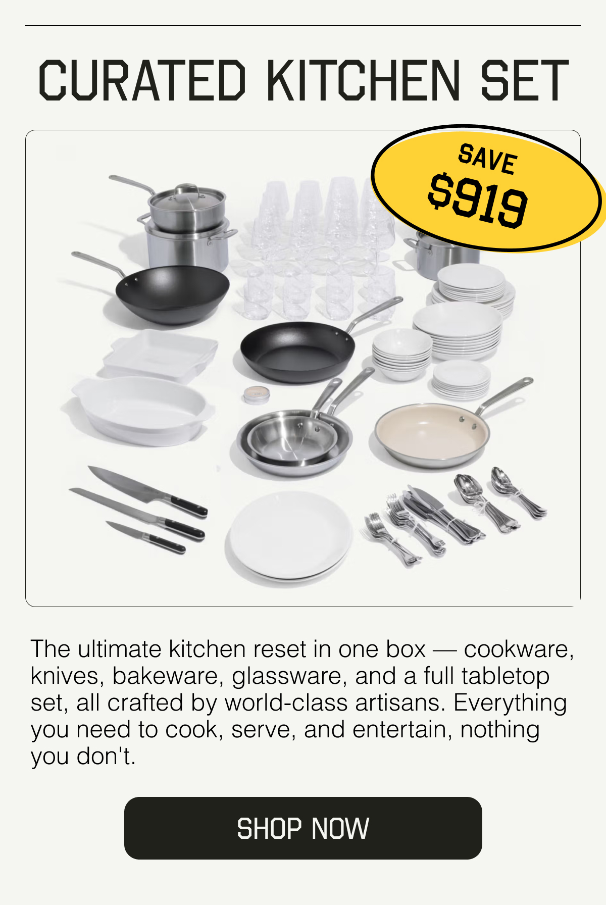 Curated Kitchen Set. SAVE $919. The ultimate kitchen reset in one box — cookware, knives, bakeware, glassware, and a full tabletop set, all crafted by world-class artisans. Everything you need to cook, serve, and entertain, nothing you don't. SHOP NOW