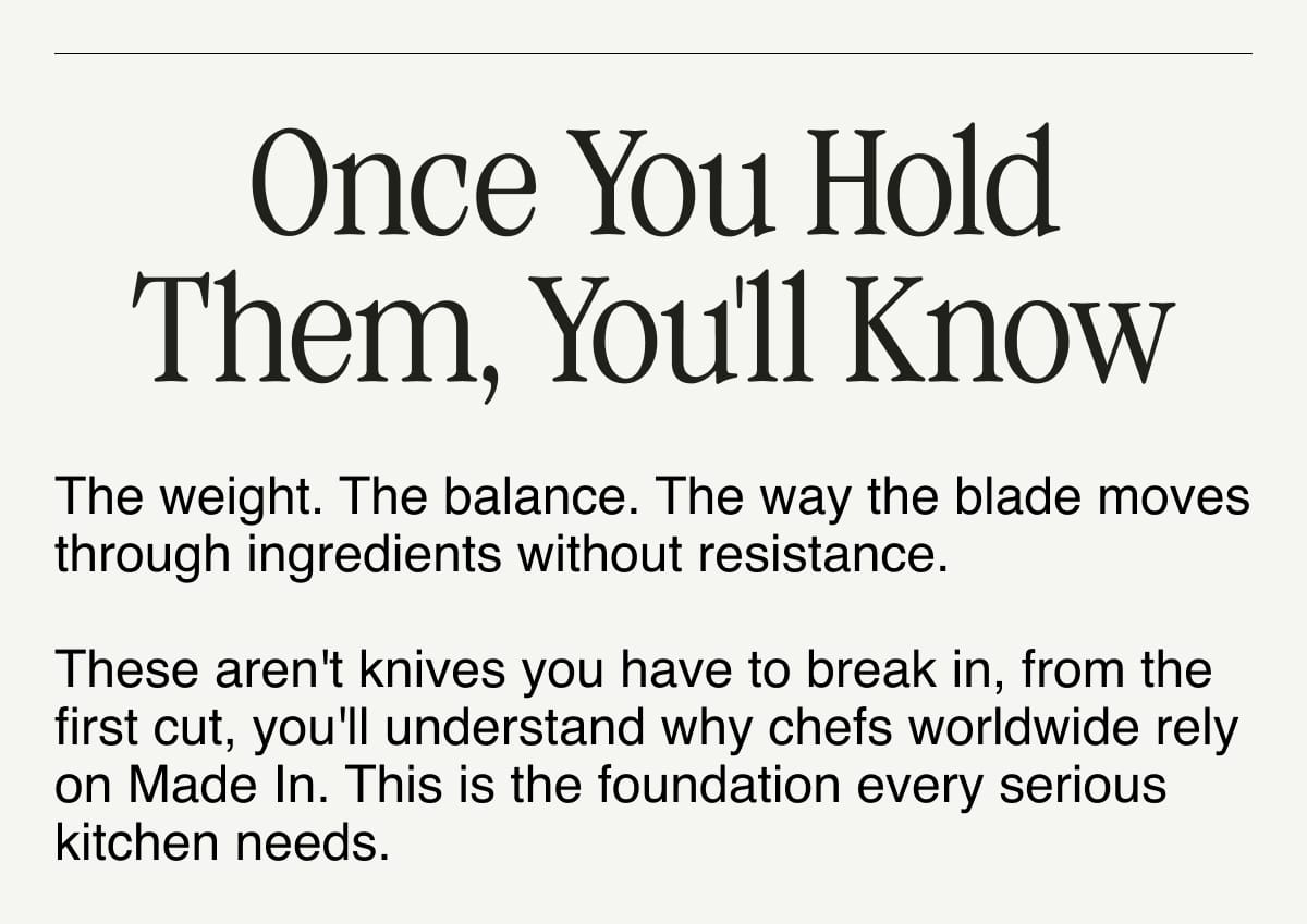 Once You Hold Them, You'll Know. The weight. The balance. The way the blade moves through ingredients without resistance.  These aren't knives you have to break in, from the first cut, you'll understand why chefs worldwide rely on Made In. This is the foundation every serious kitchen needs.