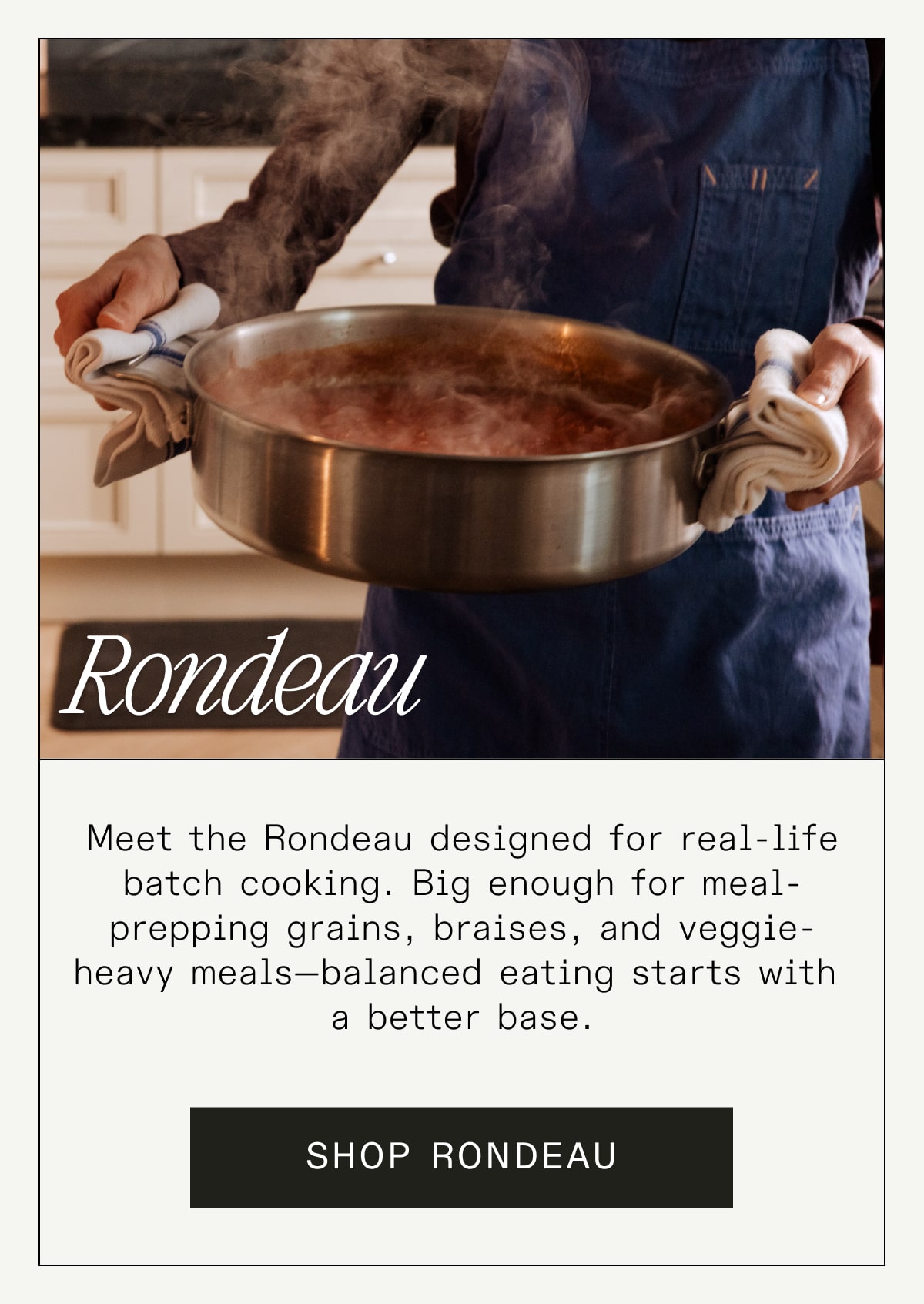 Rondeau Meet the Rondeau designed for real-life batch cooking. Big enough for meal-prepping grains, braises, and veggie-heavy meals—balanced eating starts with a better base. SHOP RONDEAU