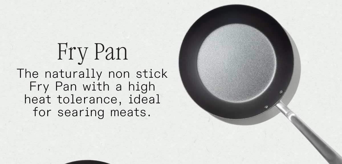 Fry Pan The naturally non stick Fry Pan with a high heat tolerance, ideal for searing meats. SHOP NOW