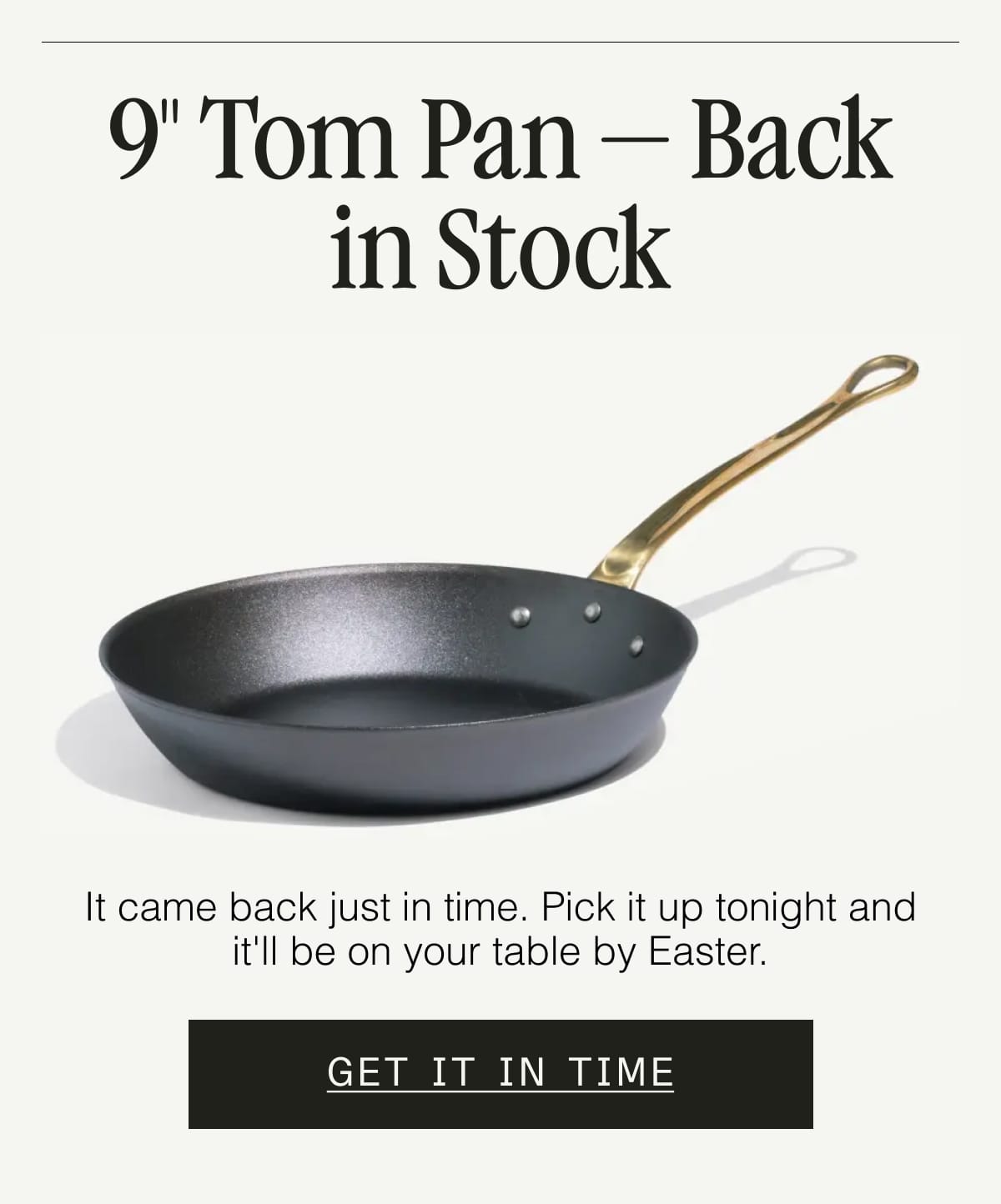9" Tom Pan — Back in Stock. It came back just in time. Pick it up tonight and it'll be on your table by Easter. GET IT IN TIME