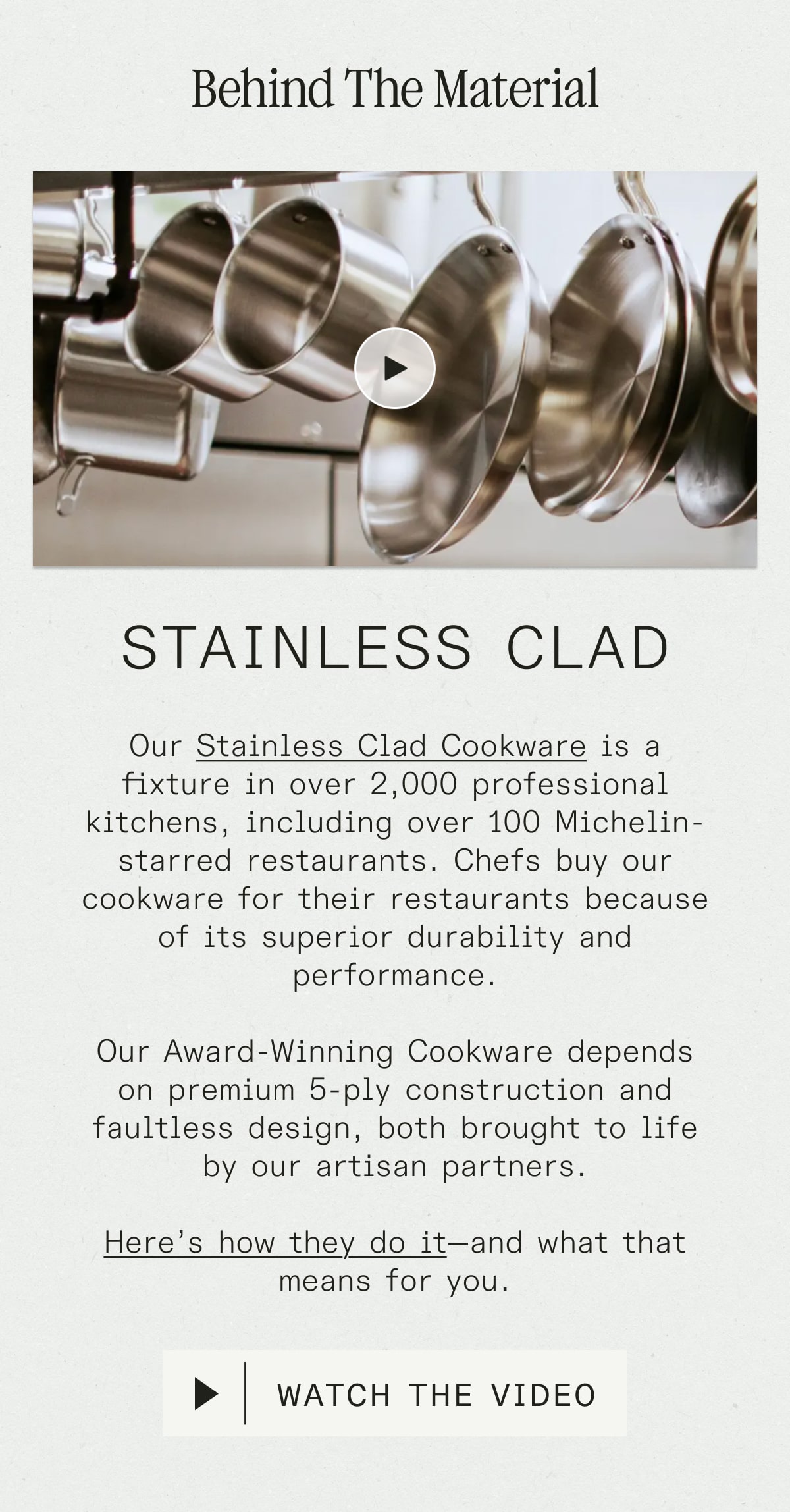 Behind the Material: Stainless Clad - Our&nbsp;Stainless Clad Cookware&nbsp;is a fixture in over 2,000 professional kitchens, including over 100 Michelin-starred restaurants. Chefs buy our cookware for their restaurants because of its superior durability and performance.  Our Award-Winning Cookware depends on premium 5-ply construction and faultless design, both brought to life by our artisan partners.  Here’s how they do it—and what that means for you. WATCH THE VIDEO