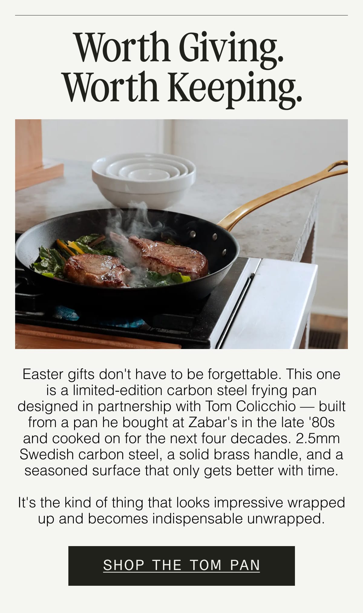Worth Giving. Worth Keeping. Easter gifts don't have to be forgettable. This one is a limited-edition carbon steel frying pan designed in partnership with Tom Colicchio — built from a pan he bought at Zabar's in the late '80s and cooked on for the next four decades. 2.5mm Swedish carbon steel, a solid brass handle, and a seasoned surface that only gets better with time.  It's the kind of thing that looks impressive wrapped up and becomes indispensable unwrapped.  SHOP THE TOM PAN