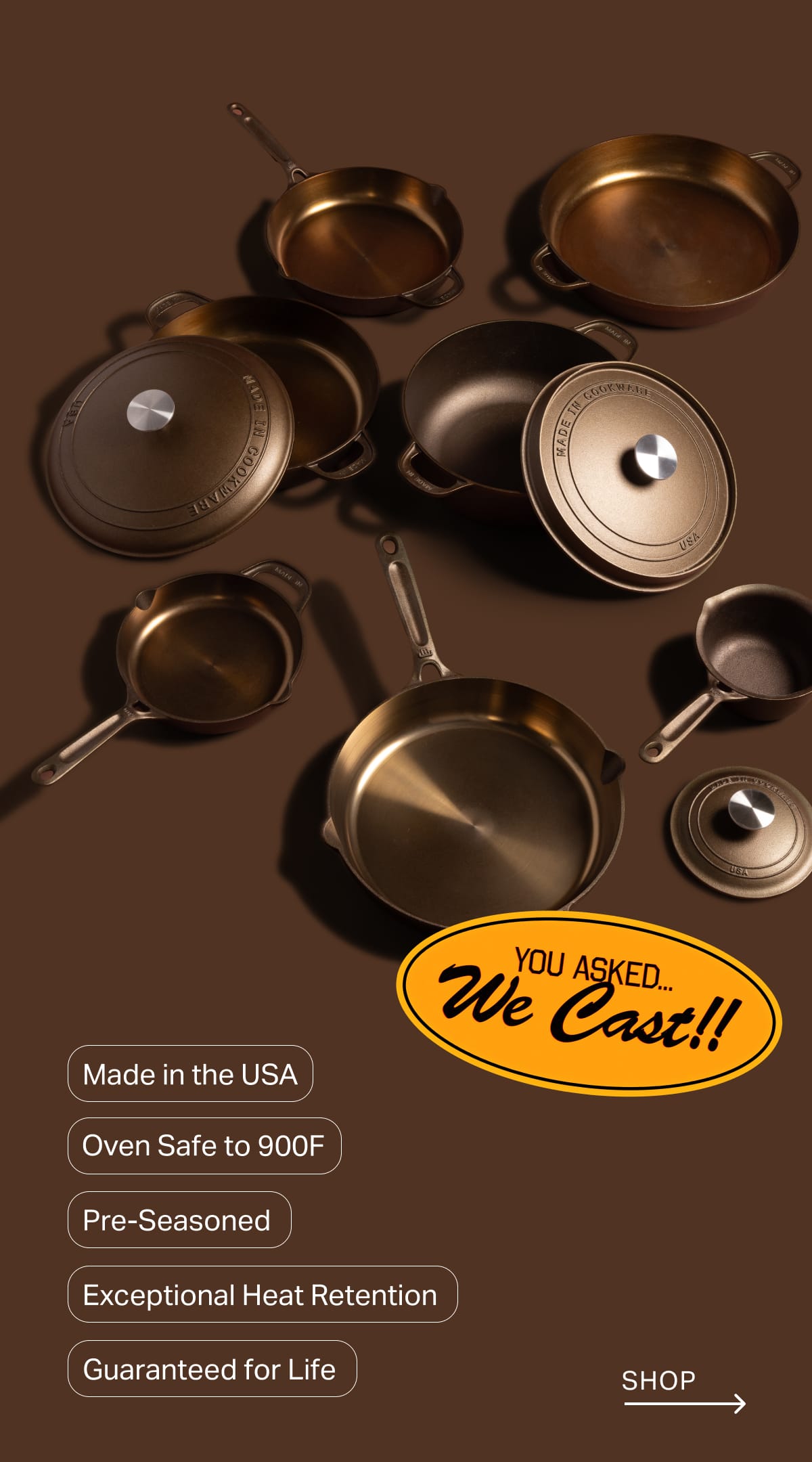 Made in the USA. Oven Safe to 900F. Pre-Seasoned. Exceptional Heat Retention. Guaranteed for Life. Shop
