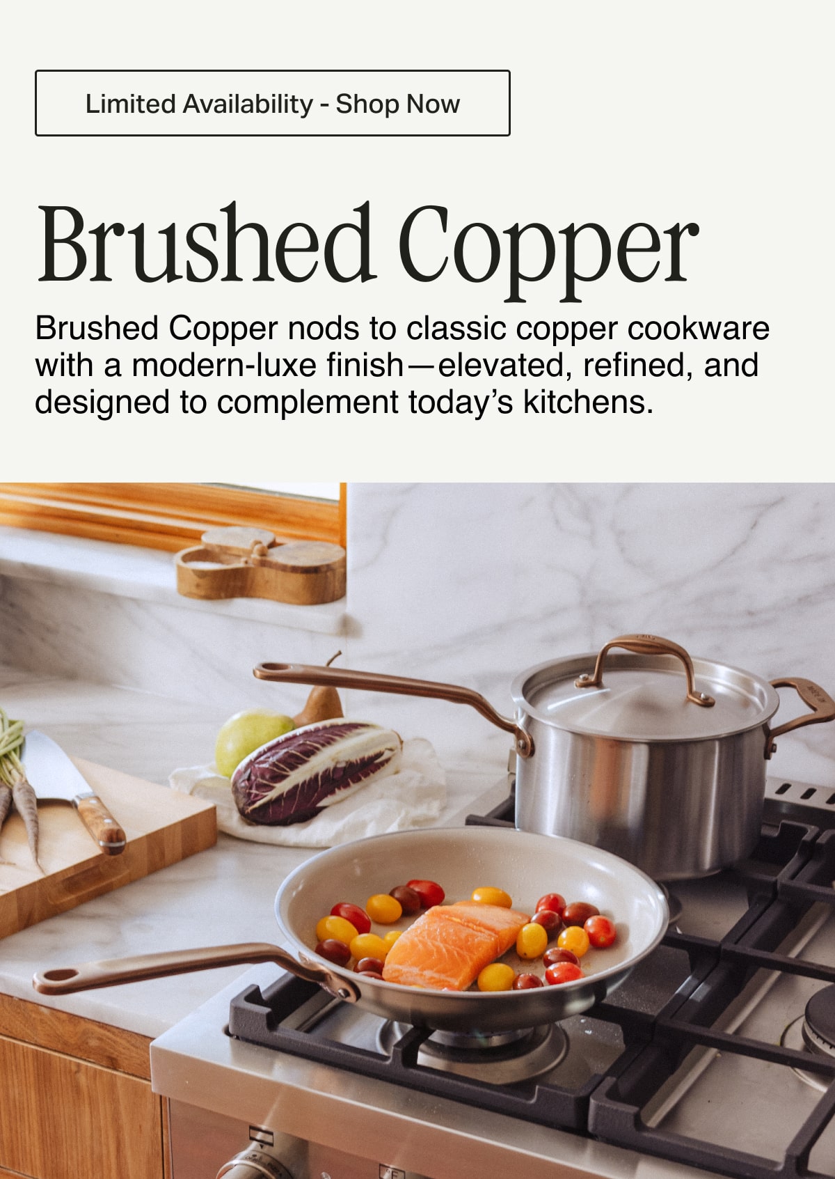 Limited Availability - Shop Now -- Brushed Copper. Brushed Copper nods to classic copper cookware with a modern-luxe finish—elevated, refined, and designed to complement today's kitchens.