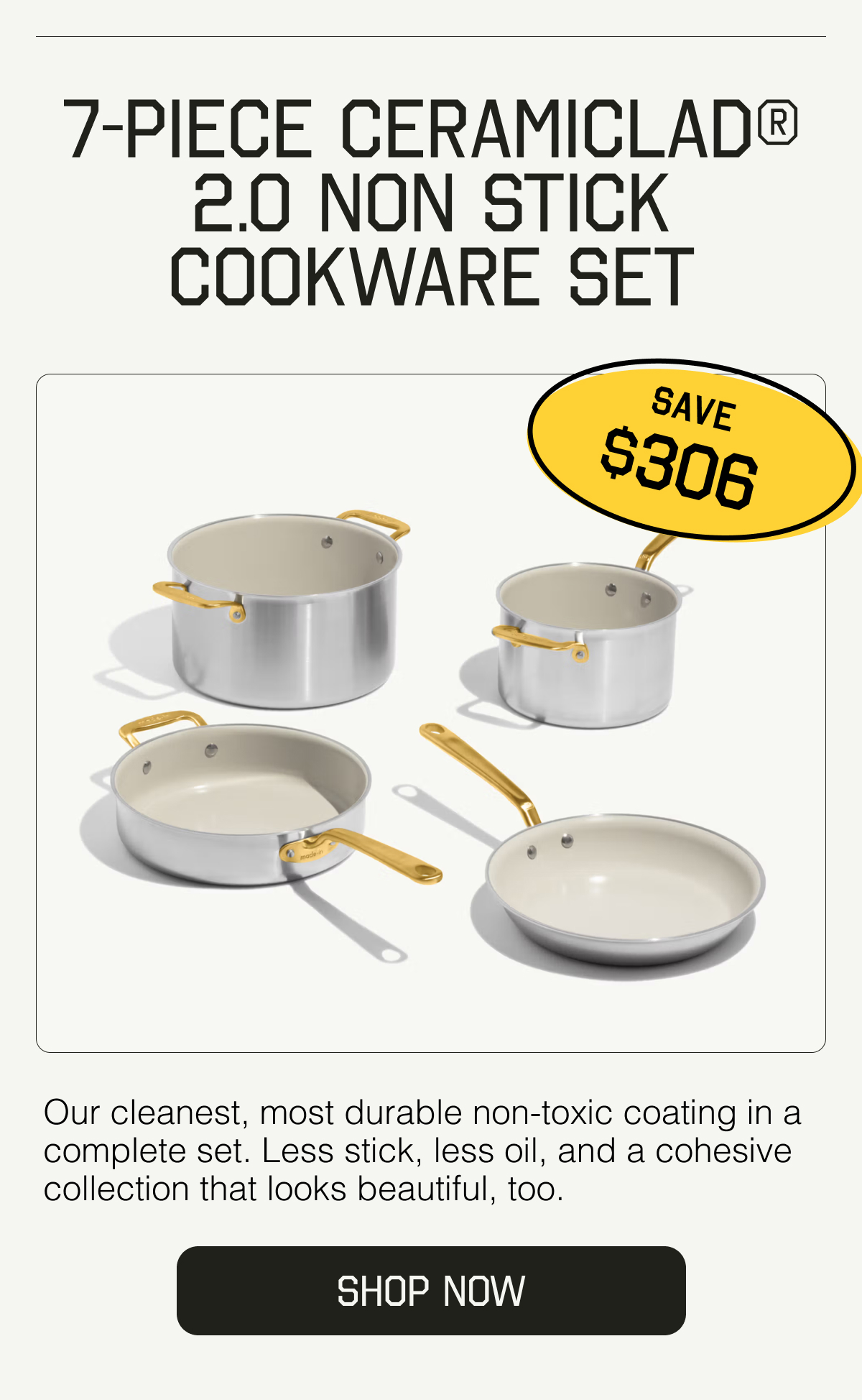 7-Piece CeramiClad® 2.0 Non Stick Cookware Set. SAVE $306. Our cleanest, most durable non-toxic coating in a complete set. Less stick, less oil, and a cohesive collection that looks beautiful, too. SHOP NOW