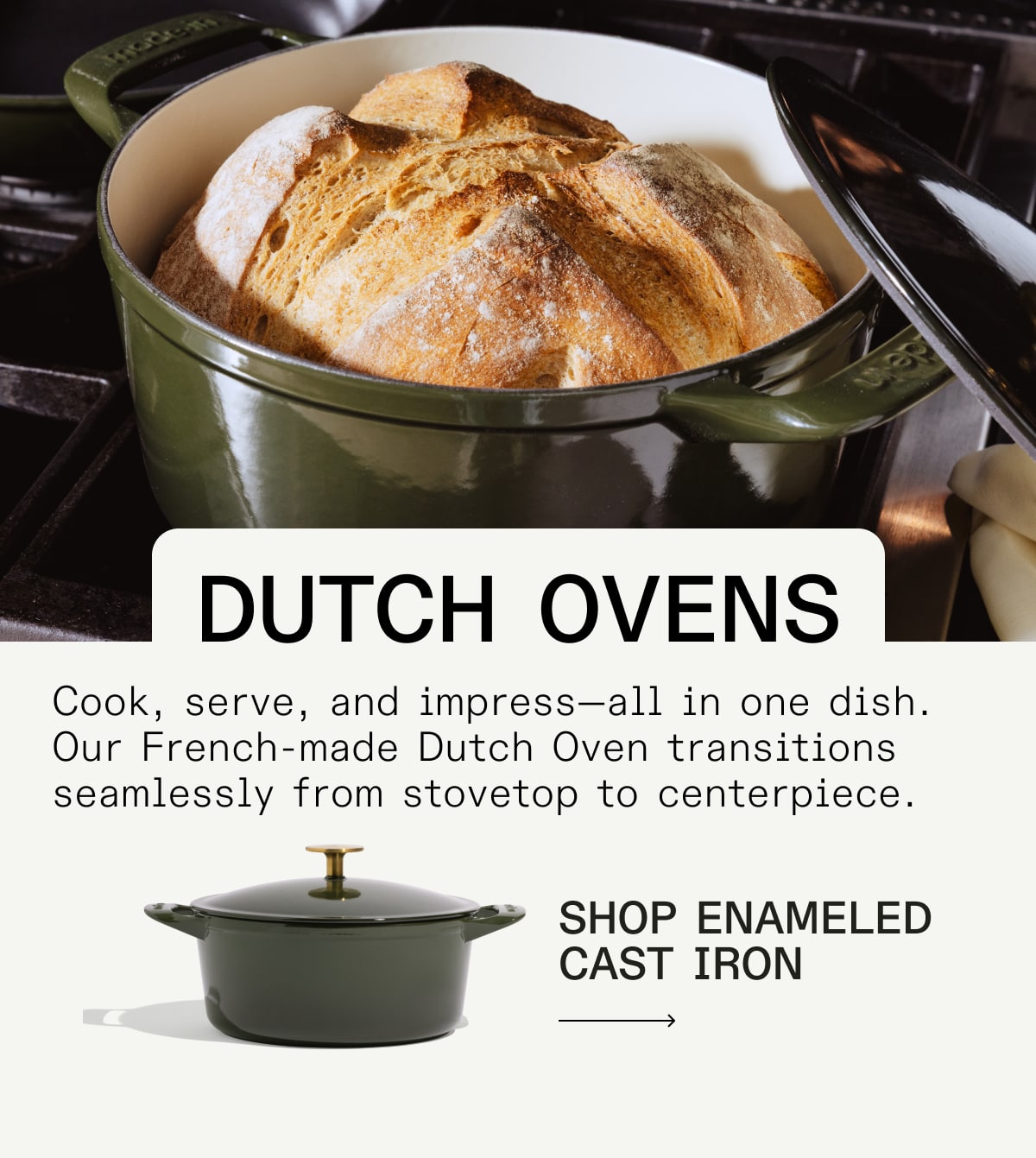 Dutch Ovens Cook, serve, and impress—all in one dish. Our French-made Dutch Oven transitions seamlessly from stovetop to centerpiece. shop enameled cast iron  Dutch Ovens Cook, serve, and impress—all in one dish. Our French-made Dutch Oven transitions seamlessly from stovetop to centerpiece. shop enameled cast iron