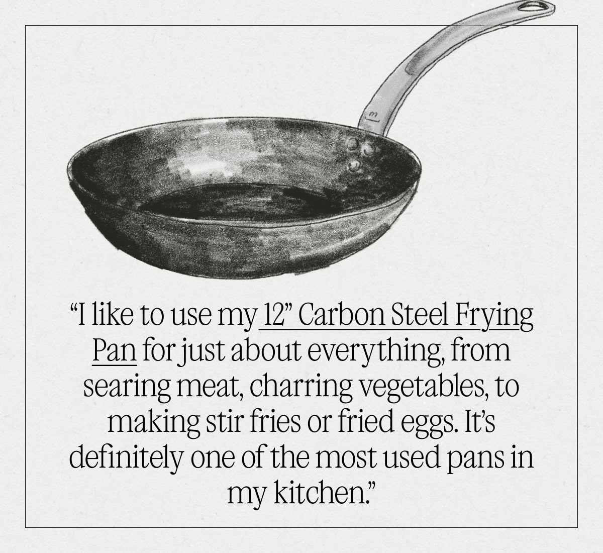 “I like to use my 12” Carbon Steel Frying Pan for just about everything, from searing meat, charring vegetables, to making stir fries or fried eggs. It’s definitely one of the most used pans in my kitchen.” “I like to use my 12” Carbon Steel Frying Pan for just about everything, from searing meat, charring vegetables, to making stir fries or fried eggs. It’s definitely one of the most used pans in my kitchen.”