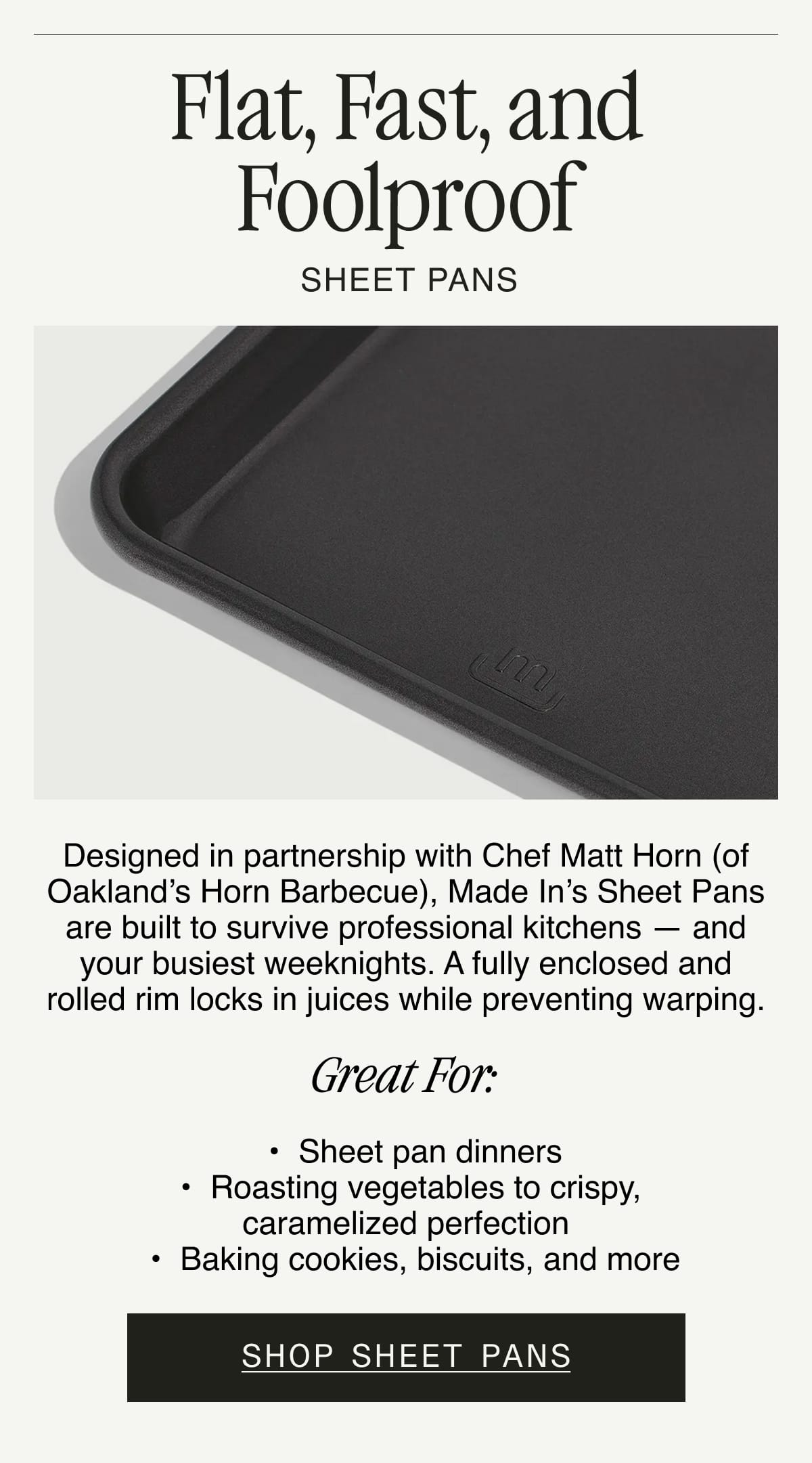 Flat, Fast, and Foolproof. SHEET PANS. Designed in partnership with Chef Matt Horn (of Oakland’s Horn Barbecue), Made In’s Sheet Pans are built to survive professional kitchens — and your busiest weeknights. A fully enclosed and rolled rim locks in juices while preventing warping.  GREAT FOR:  	•	Sheet pan dinners. 	•	Roasting vegetables to crispy, caramelized perfection. 	•	Baking cookies, biscuits, and more. SHOP SHEET PANS