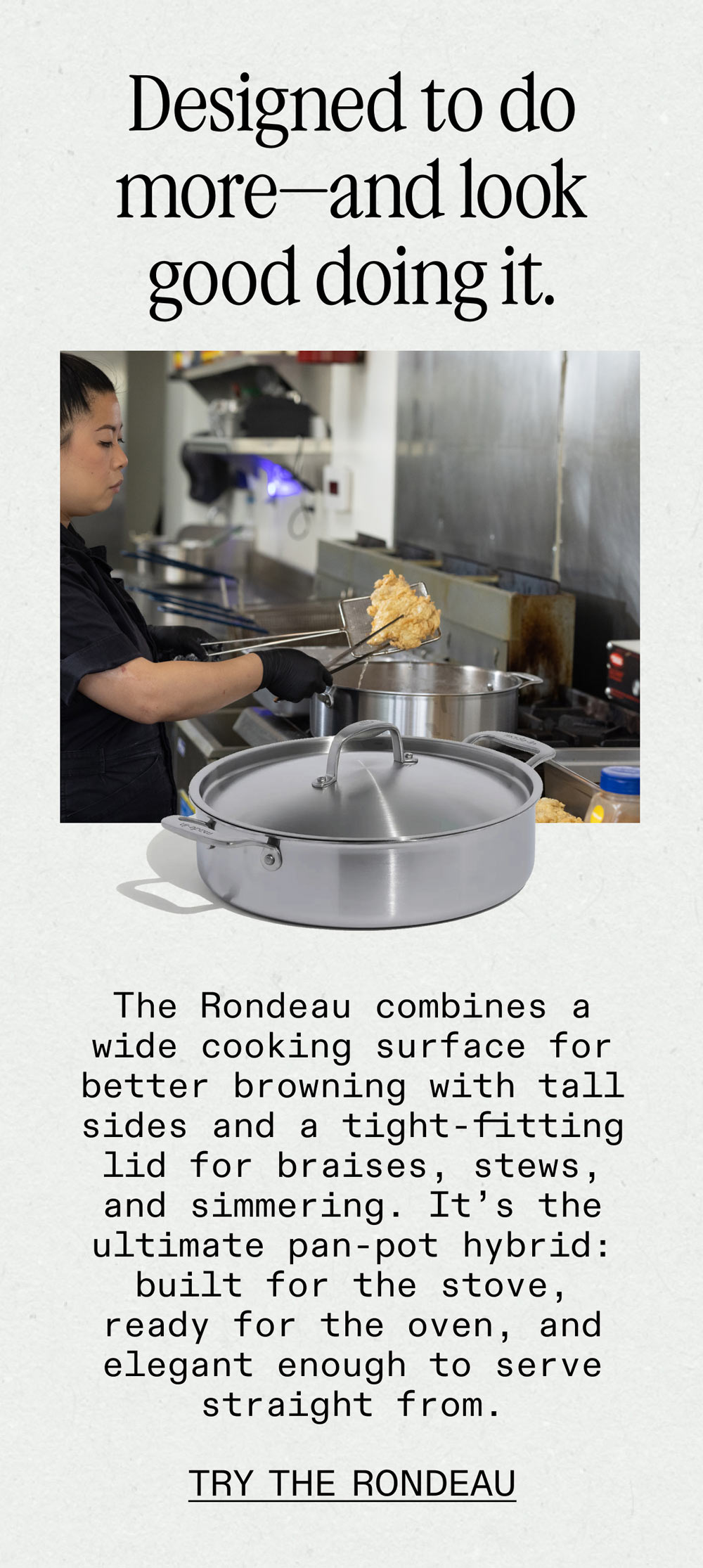  Designed to do more—and look good doing it. The Rondeau combines a wide cooking surface for better browning with tall sides and a tight-fitting lid for braises, stews, and simmering. It's the ultimate pan-pot hybrid: built for the stove, ready for the oven, and elegant enough to serve straight from. -- TRY THE RONDEAU