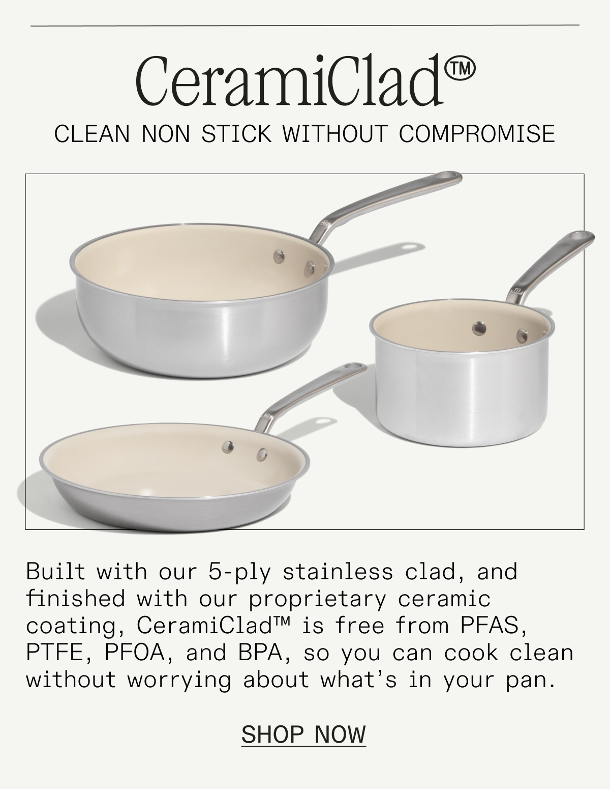 CeramiClad™. Built on a stainless steel core and finished with our proprietary ceramic coating, CeramiClad™ is free from PFAS, PTFE, PFOA, and BPA—so you can cook clean without worrying about what's in your pan. SHOP NOW