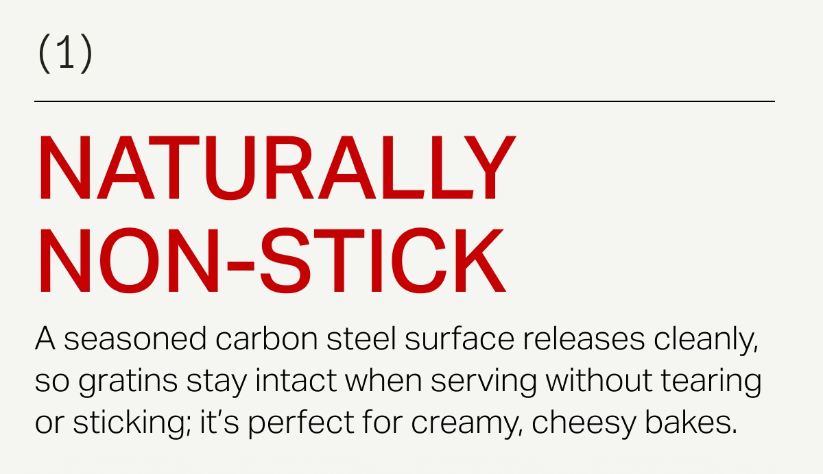 A seasoned carbon steel surface releases cleanly, so gratins stay intact when serving without tearing or sticking; it's perfect for creamy, cheesy bakes. 