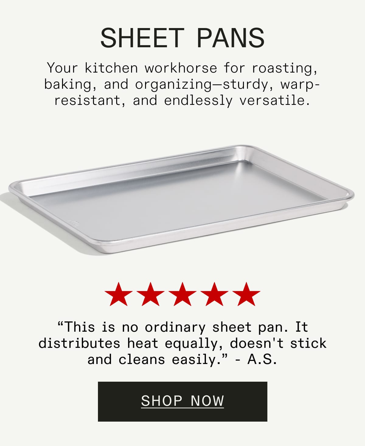 Sheet Pans  Your kitchen workhorse for roasting, baking, and organizing—sturdy, warp-resistant, and endlessly versatile. (FIVE STARS) “This is no ordinary sheet pan. It distributes heat equally, doesn't stick and cleans easily.” - A.S. SHOP NOW