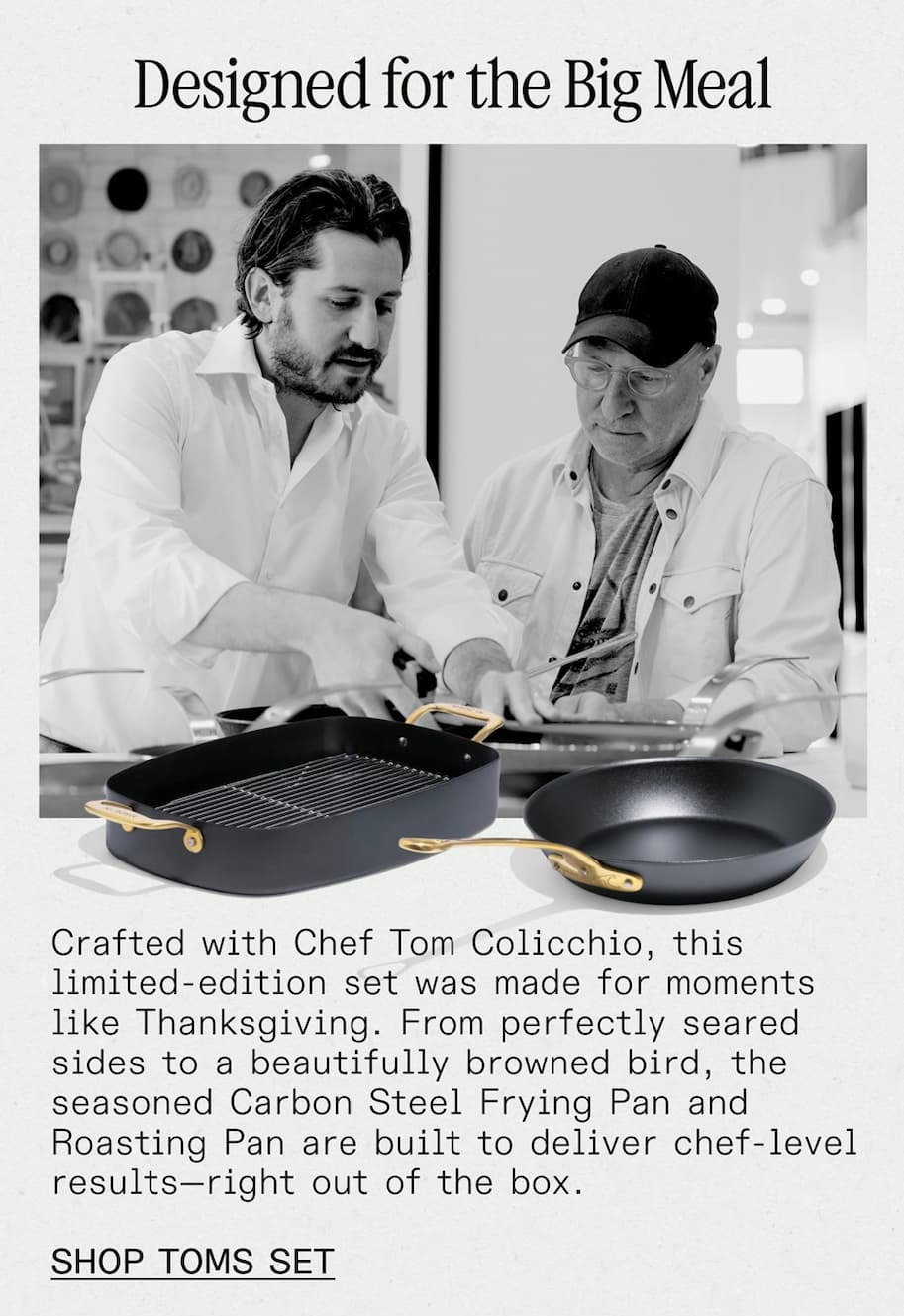 Designed for the Big Meal -- Crafted with Chef Tom Colicchio, this limited-edition set was made for moments like Thanksgiving. From perfectly seared sides to a beautifully browned bird, the seasoned Carbon Steel Frying Pan and Roasting Pan are built to deliver chef-level results—right out of the box. -- SHOP NOW