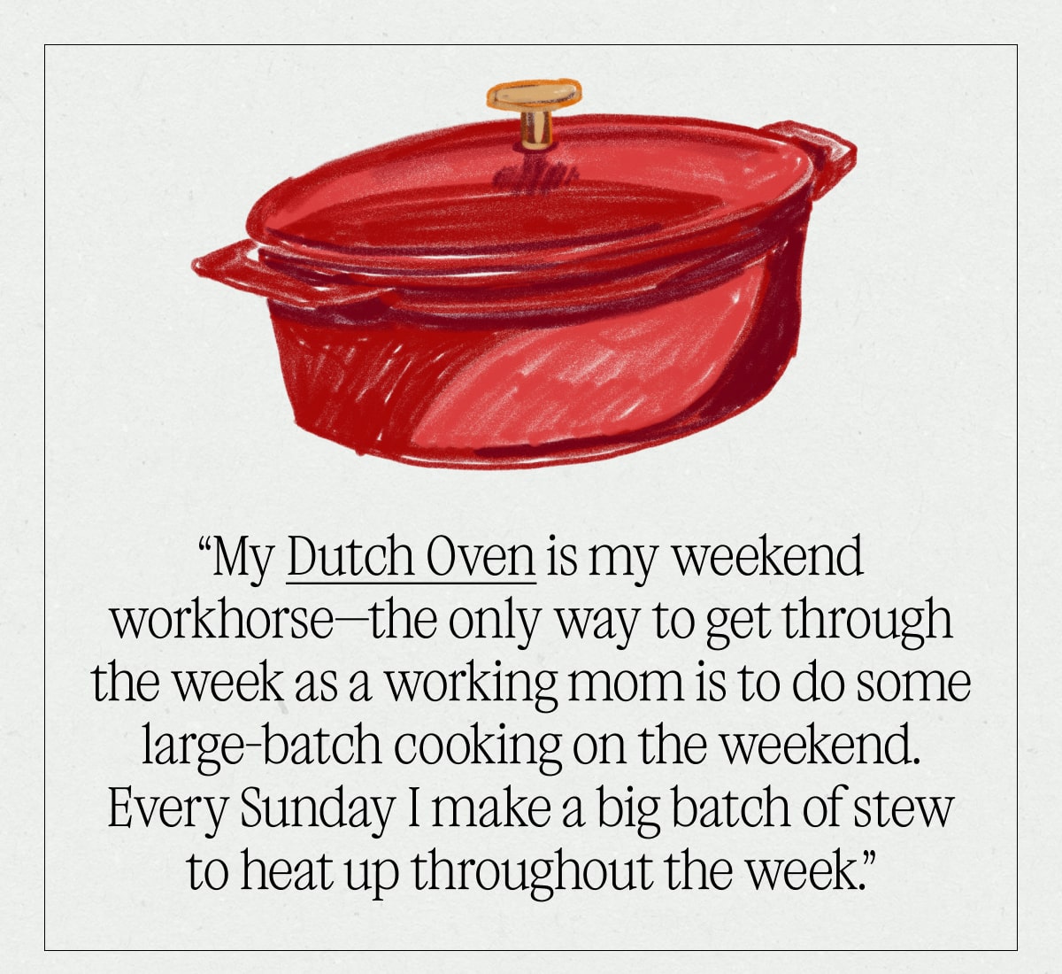 “My Dutch Oven is my weekend workhorse—the only way to get through the week as a working mom is to do some large-batch cooking on the weekend. Every Sunday I make a big batch of stew to heat up throughout the week.”